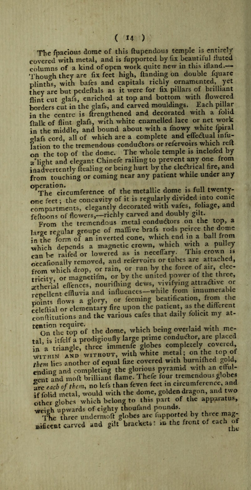 The fnacious dome of this Hupendous temple is entire!/ covered with metal, and is fupported by fix beautiful fluted columns of a kind of open work quite new in this illand.— Though they are fix feet high, Handing on double fquare plinths, with bafes and capitals richly ornamented, yet they are but pedeftals as it were for fix pillars of brilliant flint cut glafs, enriched at top and bottom with flowered borders cut in the glafs, and carved mouldings. Each pillar in the centre is ftrengthened and decorated with a iolid Halk of flint glafs, with white enamelled lace or net work in the middle, and bound about with a fnowy white fpiral glafs cord, all of which are a complete and effeaual infu- fation to the tremendous conduaors orrefervoirs which reft on the top of the dome. The whole temple is mclofed by a‘light and elegant Chinefe railing to prevent any one from inadvertently Healing or being hurt by the ele&ncal fire, and from touching or coming near any patient while under any OPThe10chcumference of the metallic dome is full twenty- one feet; the concavity of it is regularly divided into conic compartments, elegantly decorated with vafes, foliage, and feftoons of flowers,—richly carved and doubly gilt. From the tremendous metal conductors on the top, a large regular groupe of maffive brafs rods peirce the dome in the form of an inverted cone, which end in a ball from •which depends a magnetic crown, which with a pulley can be raifed or lowered as is ncceflary. 1 his crown is occafionally removed, and refervoirs or tubes are attached, from which drop, or rain, or run by the force of air, elec- tricity, or magnetifm, or by the united power of the three, setherial efiences, nourifhing dews, vivifying attradtive or repellent effluvia and influences—while from innumerable flows a glory, or feeming beatification, from the celeHial or elementary fire upon the patient, as the difterent conflitutions and the various cafes that daily folicit my at- tCOnthee?opof the dome, which being overlaid with me- tal is itfelf a prodigioufly large prime conductor are placed in ’a triangle, three immenfe globes completely coveied, within and without, with white metal; on }}}e toP.°J them lies another of equal fize covered with burnifhed gold, ending and completing the glorious pyramid with an eflul- Lnt and mofi brilliant flame. Thefe four tremendous globes are each of them, no lefs than feven feet ,n circumference, and if folid metal, would with the dome, golden dragon, and two other globes which belong to this part of the apparatus, weieh upwards of eighty thoufand pounds. Tne three undermoH globes arc fupported by three mag- nificent carved and gilt brackets* in the front of each of