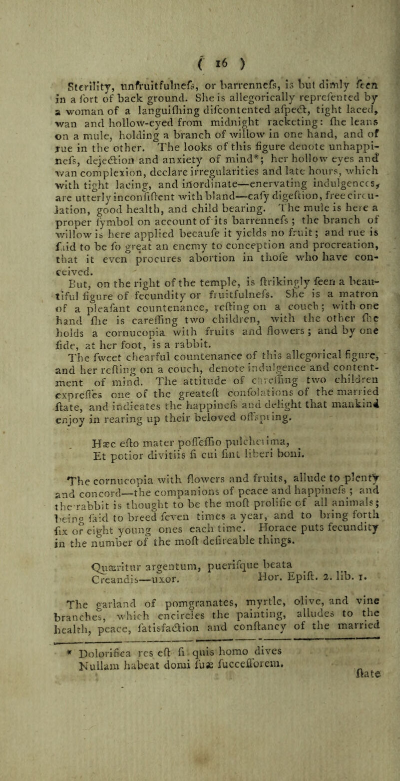 < *6 ) Sterility, tinfruitfulnefs, or barrennefs, is but dimly ften in a fort of back ground. She is allegorically reprefen ted by a woman of a languifhing difcontented afpe<T, tight laced, wan and hollow-eyed from midnight racketing: fhe leans on a mule, holding a branch of willow in one hand, and of rue in the other. The looks of this figure denote unhappi- nefs, deie&ion and anxiety of mind*; her hollow eyes and! wan complexion, declare irregularities and late hours, which with tight lacing, and inordinate—enervating indulgences, are utterly inconfiftent with bland—eafy digeftion, free circu- lation, good health, and child bearing. The mule is here a proper lymbol on account of its barrennefs ; the branch of willow is here applied becaufe it yields no fruit; and rue is fiid to be fo great an enemy to conception and procreation, that it even procures abortion in thofe who have con- ceived. But, on the right of the temple, is ftrikingly feeri a beau- tiful figure of fecundity or fruitfulnefs. She is a matron of a pleafant countenance, reding on a couch; with one hand fhe is careffing two children, with the other flic holds a cornucopia with fruits and flowers; and by one fide, at her foot, is a rabbit. The fweet chearful countenance of this allegorical figure, and her refling on a couch, denote indulgence and content- ment of mind. The attitude of c'a veiling two children expreftes one of the greatefl confolations of the married flate, and indicates the happinefs and delight that mankind enjoy in rearing up their beloved offspring. Hsec eflo mater pofieflio pulchciima, Et potior divitiis fi cui fint liberi boni. The cornucopia with flowers and fruits, allude to plenty and concord—the companions of peace and happinefs ; and the rabbit is thought to be the mod prolific of all animals; Peing faid to breed feven times a year, and to bring forth fix or eight young ones each time. Horace puts fecundity in the number of the mod defireable things. Quandt ur argentum, puerifque beata Creandis—uxor. Hor. Epift. 2. lib. i. The garland of pomgranates, myrtle, olive, and vine branchet, which encircles the painting, alludes to the health, peace, fatisfaaion and conftancy of the married * Dolorifica res eft ft quis homo dives Kullarn habeat domi fuse fuccefforem. ftate