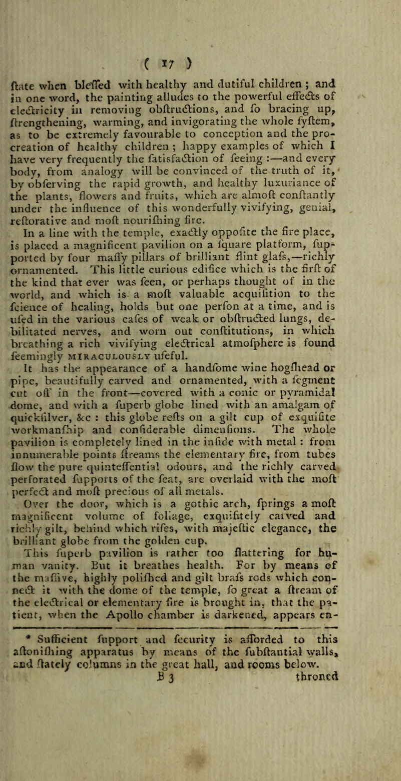 ftate when blefled with healthy and dutiful children ; and in one word, the painting alludes to the powerful effects of eleCtricity in removing obftruCtions, and fo bracing up, ftrcngthening, warming, and invigorating the whole fyftem, as to be extremely favourable to conception and the pro- creation of healthy children ; happy examples of which I have very frequently the fatisfaCtion of feeing :—and every body, from analogy will be convinced of the truth of it, ■ by obferving the rapid growth, and healthy luxuriance of the plants, flowers and fruits, which are almoft conflantly under the influence of this wonderfully vivifying, genial, reftorative and molt nourifhing fire. In a line with the temple, exactly oppofite the fire place, is placed a magnificent pavilion on a lquare platform, fup- ported by four mafly pillars of brilliant flint glafs,—richly ornamented. This little curious edifice which is the firft of the kind that ever was feen, or perhaps thought of in the world, and which is a mod: valuable acquilition to the feience of healing, holds but one perfon at a time, and is ufed in the various cafes of weak or obftruCted lungs, de- bilitated nerves, and worn out conftitutions, in which breathing a rich vivifying electrical atmofphere is found feemingly miraculously ufeful. It has the appearance of a handfome wine hogfhead or pipe, beautifully carved and ornamented, with a fegment cut oft' in the front—covered with a conic or pyramidal dome, and with a fuperb globe lined with an amalgam of quickiilver, &c : this globe refts on a gilt cup of exquifite workmanfhip and confiderable dimenfions. The whole pavilion is completely lined in the in fide with metal : from innumerable points ftreams the elementary fire, from tubes flow the pure quinteflential odours, and the richly carved perforated fupports of the feat, are overlaid with the moft perfect and moft precious of all metals. Over the door, which is a gothic arch, fprings a moft magnificent volume of foliage, exquifitely caived and richly gilt, behind which rifes, with majeftic elegance, the brilliant globe from the golden cup. This fuperb pavilion is rather too flattering for hu- man vanity. But it breathes health. For by means of the maflive, highly polifhed and gilt brafs rods which con- nect it with the dome of the temple, fo great a ftream of the eleCtrical or elementary fire is brought in. that the pa- tient, when the Apollo chamber is darkened, appears cn- * Sufficient fupport and fecurity is afforded to this aftonilhing apparatus by means of the fubftantial walls, and ftately columns in the great hall, and rooms below. B 3 throned
