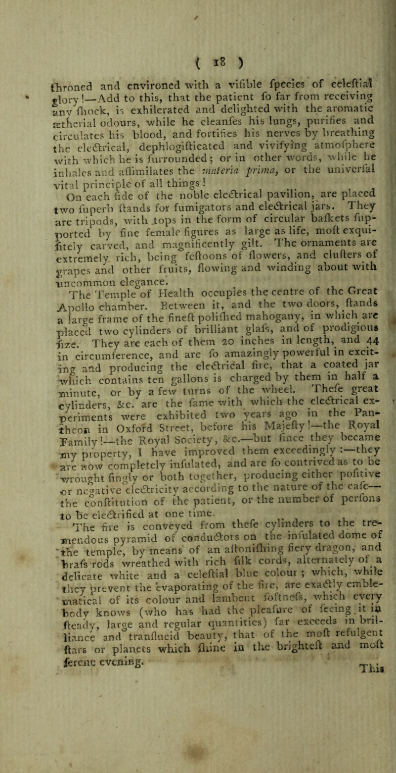 ( ) tlironed and environed with a vifible fpecies of celeftial -lory!—Add to this, that the patient fo far from receiving any mock, is exhilerated and delighted with the aromatic lEtherial odours, while he cleanfes his lungs, purifies and circulates his blood, and fortifies his nerves by breathing the ele&rical, dephlogifticated and vivifying atmofphere with which he is furrounded; or in other words, while lie inhales and affimilates the materia prima, or the univerlai vital principle of all things ! On each lide of the noble ele&rical pavilion, are placed two fuperb (lands for fumigators and eleCtrical jars. They are tripods, with .tops in the form of circular baflcets flip- ported by fine female figures as large as life, molt exqui- sitely carved, and magnificently gilt. The ornaments are extremely rich, being feftoons of flowers, and clufters of grapes and other fruits, flowing and winding about with ■uncommon elegance. The Temple of Health occupies the centre cf the Great Audio chamber. Between it, and the two doors, hands a large frame of the fineft polifhed mahogany, in which are placed two cylinders of brilliant glafs, and of prodigious fize. They are each of them 20 inches in length, and 44 in circumference, and are fo amazingly powerful in excit- ing and producing the eletfrical fire, that a coated jar which contains ten gallons is charged by them in half a minute, or by a few turns of the wheel. Thefe great cylinders, &c. are the fame with which the ele&rical ex- periments were exhibited two years ago in the Pan- theon in Oxford Street, before his Majefty!—the Royal Family!—the Royal Society, &c.—but fince they became xny property, I have improved them exceedingly they are mow completely infulated, and are fo contrived as to be wrought fingly or both together, producing either pofitive or negative ele&ricity according to the nature of the-cafe— the Conftitution of the patient, or the number of perfons to be electrified at one time. The fire is conveyed from thefe cylinders to the tre- mendous pyramid of conductors on the infulated dome of tne temple, by means of an aftoniftting fiery dragon, and hrafs rods wreathed with rich filk cords, alternately of a delicate white and a celeftial blue colour ; which, while they prevent the evaporating of the fire, are exaChy emble- matical of its colour and lambent foftnefs, which every bodv knows (who has had the pleafure of feeing it 19. fleadv, large and regular quantities) far exceeds in bril- liance and tranflucid beauty, that of the moft refulgent ftars or planets which fliine in the brighteft and moft ferene evening. .