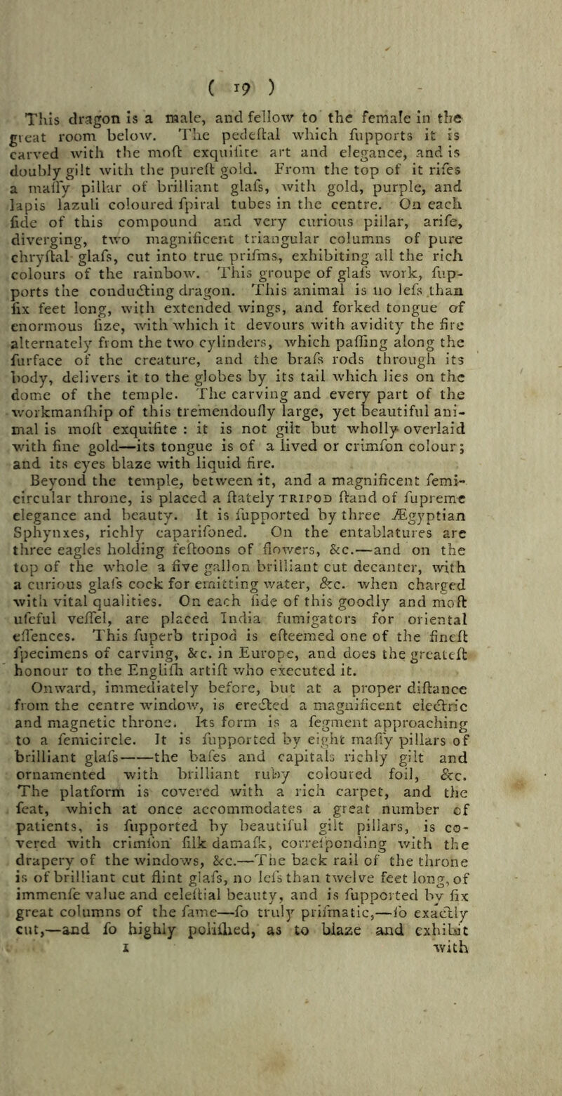 This dragon is a male, and fellow to the female in the great room below. The pedeftal which fupports it is carved with the moft exquiiite art and elegance, and is doubly gilt with the pureft gold. From the top of it rifes a mafly pillar of brilliant glafs, with gold, purple, and lapis lazuli coloured fpiral tubes in the centre. On each licle of this compound and very curious pillar, arife, diverging, two magnificent triangular columns of pure chryftai glafs, cut into true prifms, exhibiting all the rich colours of the rainbow. This groupe of glafs work, fup- ports the conducting dragon. This animal is no lefs .thaix fix feet long, with extended wings, and forked tongue of enormous fize, with which it devours with avidity the fire alternately from the two cylinders, which paffing along the furface of the creature, and the brafs rods through its body, delivers it to the globes by its tail which lies on the dome of the temple. The carving and every part of the workmanfhip of this tremendoufly large, yet beautiful ani- mal is molt exquiiite : it is not gilt but rvholly overlaid with fine gold—its tongue is of a lived or crimfon colour ; and its eyes blaze with liquid fire. Beyond the temple, between it, and a magnificent femi- circular throne, is placed a Itately TRiron Hand of fupremc elegance and beauty. It is fupported by three ./Egyptian Sphynxes, richly caparifoned. On the entablatures are three eagles holding feftoons of flowers, &c.—and on the top of the whole a five gallon brilliant cut decanter, with a curious glafs cock for emitting water, &c. when charged with vital qualities. On each fide of this goodly and moft uleful velfel, are placed India fumigators for oriental efiences. This fuperb tripod is efteemed one of the fineft fpecimens of carving, &c. in Europe, and does the greateft honour to the Englilh artift who executed it. Onward, immediately before, but at a proper diftance from the centre window, is ereefted a magnificent eleeftric and magnetic throne. Its form is a fegment approaching to a femicircle. It is fupported by eight mafiy pillars of brilliant glafs the bafes and capitals richly gilt and ornamented with brilliant ruby coloured foil, See. The platform is covered with a rich carpet, and the feat, which at once accommodates a great number cf patients, is fupported by beautiful gilt pillars, is co- vered with crimion filk damafic, correiponding with the drapery of the windows, 2cc.—The back rail of the throne is of brilliant cut flint glafs, no lefsthan twelve feet long, of immenfe value and celeftial beauty, and is fupported by fix great columns of the fame—fo truly prifmatic,—lo exactly cut,—and fo highly poiillied, as to biaze and exhibit i with