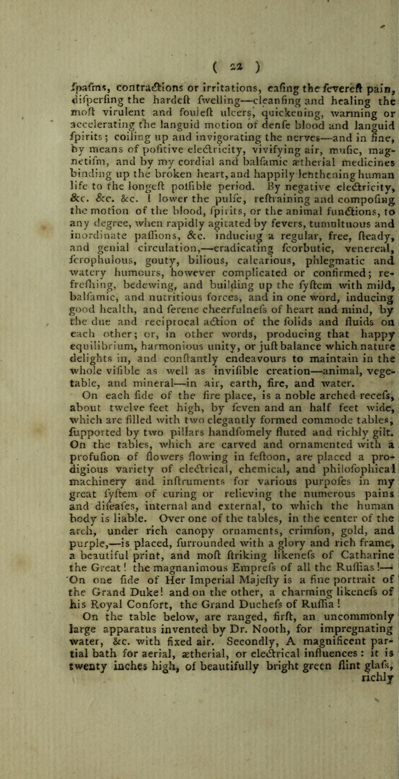 ( 2* ) fpafms, contractions or irritations, eafing the fevereft pain, difperfing the hardeft fwelling—cleanfing and healing the mofl virulent and fouieft ulcers, quickening, wanning or accelerating the languid motion of denfe blood and languid fpirits; coiling up and invigorating the nerves—and in fine, by means of pofitive eleCtricity, vivifying air, mufic, raag- netifm, and by my cordial and balfamic aetherial medicines binding up the broken heart, and happily lehthening human life to the longeft polfible period. By negative eleCtricity, &c. fkc. &c. I lower the pulfe, reftvaining and compofing the motion of the blood, fpirits, or the animal functions, to any degree, when rapidly agitated by fevers, tumultuous and inordinate paflions, &c. inducing a regular, free, fteady, and genial circulation,—eradicating fcorbutic, venereal, fcrophulous, gouty, bilious, calcarious, phlegmatic and watery humours, however complicated or confirmed; re- frefhing, bedewing, and building up the fyftem with mild, balfamic, and nutritious forces, and in one word, inducing good health, and ferene cheerfulnefs of heart and mind, by the due and reciprocal aCtion of the folids and fluids on each other; or, in other words, producing that happy equilibrium, harmonious unity, or ju.fl balance which nature delights in, and conftantly endeavours to maintain in the whole vifible as well as invifible creation—animal, vege- table, and mineral—in air, earth, fire, and water. On each fide of the fire place, is a noble arched recefs, about twelve feet high, by feven and an half feet wide, which 3re filled with two elegantly formed commode tables, fupported by two pillars handfomely fluted and richly gilt. On the tables, which are carved and ornamented with a profulion of flowers flowing in feftoon, are placed a pro- digious variety of electrical, chemical, and philofophical machinery and inflruments for various purpofes in my great fyftem of curing or relieving the numerous pains and difeafes, internal and external, to which the human body is liable. Over one of the tables, in the center of the arch, under rich canopy ornaments, crimfon, gold, and purple,—is placed, furrounded with a glory and rich frame, a beautiful print, and moft ftriking likenefs of Catharine the Great! the magnanimous Emprefs of all the Ruflias!—» On one fide of Her Imperial Majefty is a fine portrait of the Grand Duke! and on the other, a charming likenefs of his Royal Confort, the Grand Duchefs of Ruflia ! On the table below, are ranged, firft, an uncommonly large apparatus invented by Dr. Nooth, for impregnating water, &c. with fixed air. Secondly, A magnificent par- tial bath for aerial, aetherial, or electrical influences : it is twenty inches high, of beautifully bright green flint glafs, richly