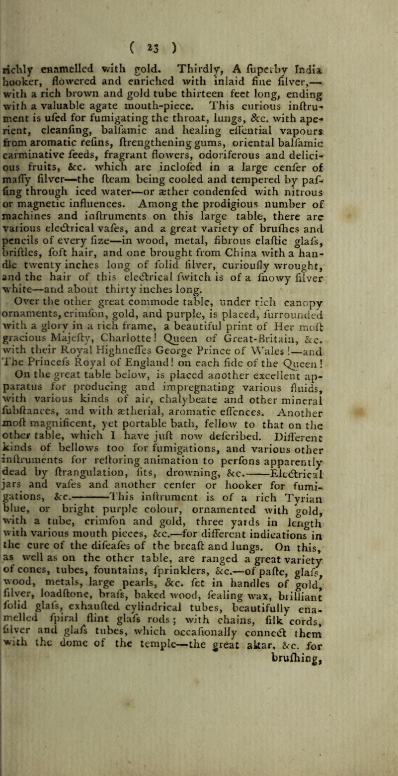 ( *3 ) richly enamelled with gold. Thirdly, A fupetby India hooker, flowered and enriched with inlaid fine nlver,— with a rich brown and gold tube thirteen feet long, ending with a valuable agate mouth-piece. This curious inftru- ment is ufed for fumigating the throat, lungs, &c. with ape- rient, cleanfing, balfamic and healing eflemial vapours from aromatic refins, ftrengthening gums, oriental ballamic carminative feeds, fragrant flowers, odoriferous and delici- ous fruits, See. which are inclofed in a large cenfer of mafly filver—the fleam being cooled and tempered by paf- fing through iced water—or jether condenfed with nitrous or magnetic influences. Among the prodigious number of machines and inflruments on this large table, there are various electrical vafes, and a great variety of brufhes and pencils of every fize—in wood, metal, fibrous elaflic glals, bridles, foft hair, and one brought from China with a han- dle twenty inches long of folid Jilver, curioufly wrought, and the hair of this eleCtrical fwitch is of a fnowy filver white—and about thirty inches long. Over the other great commode table, under rich canopy ornaments, crimfon, gold, and purple, is placed, furrounded with a glory in a rich frame, a beautiful print of Her mod gracious Majefly, Charlotte! Queen of Great-Britain, &c. with their Royal Highnefles George Prince of Wales!—and The Princefs Royal of England! on each fide of the Queen! On the great table below, is placed another excellent ap- paratus for producing and impregnating various fluids, with various kinds of air, chalybeate and other mineral fubftances, and with astherial, aromatic effences. Another mod magnificent, yet portable bath, fellow to that on the other table, which 1 have jud now deferibed. Different kinds of bellows too for fumigations, and various other indruments for relloring animation to perfons apparently dead by drangulation, fits, drowning, Sec. Eletdrical jars and vafes and another cenfer or hooker for fumi- gations, Sec. Ibis inflrument is of a rich Tyrian blue, or bright purple colour, ornamented with gold, with a tube, crimfon and gold, three yaids in length with various mouth pieces, Sec.—for different indication^in the cure of the difeafes of the bread and lungs. On this, as well as on the other table, are ranged a great variety of cones, tubes, fountains, fprinklers, Sec.—of pade, glafs wood, metals, large pearls, &c. fet in handles of gold* filver, loadflone, brals, baked wood, fealing wax, brilliant folid glafs, exhauded cylindrical tubes, beautifully ena- melled fpiral flint glafs rods; with chains, filk cords, filver and glafs tubes, which occafionally conneCI them with the dome of the temple—the great akar. Sec. for brufhing,