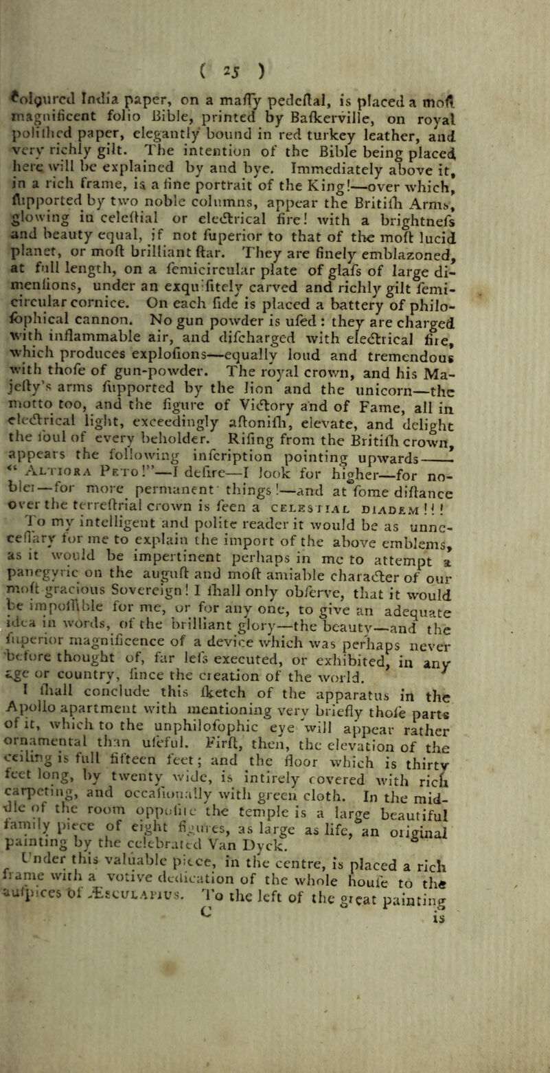 *o!gurcd India paper, on a mafly pedcflal, is placed a mod magnificent folio Bible, printed by Bafkerville, on royal polilhed paper, elegantly bound in red turkey leather, and very richly gilt. The intention of the Bible being placed, here will be explained by and bye. Immediately above it, in a rich frame, is a fine portrait of the King!—over which, flipported by two noble columns, appear the Britilli Arms, glowing iu celcflial or ele&rical fire! with a brightnefs and beauty equal, jf not fuperior to that of the mod lucid planet, or moll brilliant ftar. They are finely emblazoned, at full length, on a femicircular plate of glafs of large di- menlions, under an exquTitely carved and richly gilt femi- circular cornice. On each fide is placed a battery of philo- fbphical cannon. No gun powder is ufed : they are charged with inflammable air, and difcharged with eleChical fire, which produces explofions—equally loud and tremendous with thofe of gun-powder. The royal crown, and his Ma- jefty’s arms fupported by the lion and the unicorn—the motto too, and the figure of Victory and of Fame, all in electrical light, exceedingly afloniih, elevate, and delight the foul of every beholder. Rifing from the BritiiTi crown, appears the following infcription pointing upwards - <l Altiora Peto!”—I defire—I look for higher—for no- blei —for more permanent' things !—and at fome diflance over the terreflrial crown is feen a celestial diadem H ! To my intelligent and polite reader it would be as unnc- cefiary for me to explain the import of the above emblems, as it would be impertinent perhaps in me to attempt a panegyric on the auguft and mod amiable character of our molt gracious Sovereign! I fhall only obferve, that it would be unpofllble for me, or for any one, to give an adequate Rica in words, of the brilliant glory—the beautv—and the fuperior magnificence of a device which was perhaps never before thought of, far lefs executed, or exhibited, in any age or country, iince the creation of the world. 7 1 ihall conclude this fketch of the apparatus in the Apollo apartment with mentioning very briefly thofe part« of it, which to the unphilofophic eye 'will appear rather ornamental than uleful. Firft, then, the elevation of the ceiling is full fifteen feet; and the floor which is thirty feet long, by twenty wide, is intirely covered with rick carpeting, and occalionaily with green cloth. In the mid- dle of the room oppofiic the temple is a large beautiful family piece of eight figures, as large as life, an original painting by the celebrated Van Dyck. 6 l nder this valuable piece, in the centre, is placed a rich frame with a votive dedication of the whole houfe to th« aufpices t>f JEsculapjus. To the left of the great painting ^ iu