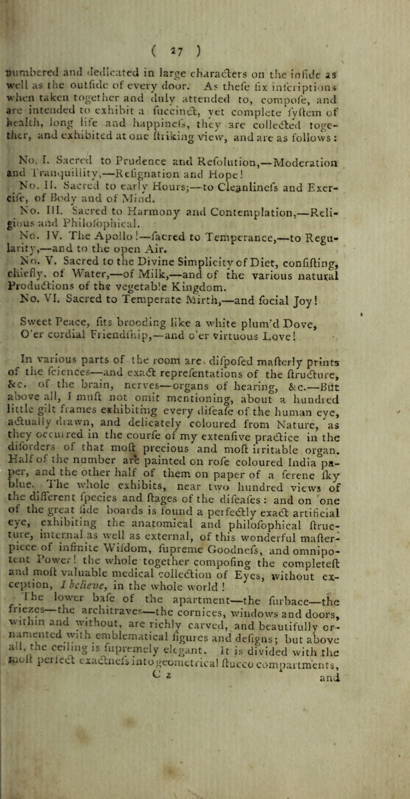 numbered and dedicated in large characters on the infide ag well as the outfide of every door. As thefe fix inlcriptions when taken together and duly attended to, compofe, and are intended to exhibit a fuccinct, yet complete lyftem of health, long life and happinefs, they are collected toge- tiier, and exhibited at one (hiking view, and are as follows : No. I. Sacred to Prudence and Refolution,—Moderation and Tranquillity,—Relignation and Hope! t No. II. Sacred to early Hours;—to Cleanlincfs and Exer- cife, of Body and of Mind. No. III. Sacred to Harmony and Contemplation,—Reli- gious and Philoiophical. No. IV. The Apollo!—facred to Temperance,—to Regu- larity,—and to the open Air. No. V. Sacred to the Divine Simplicity of Diet, confiding, chiefly, of Water,—of Milk,—and of the various natural Productions of the vegetable Kingdom. No. VI. Sacred to Temperate Mirth,—and focial Joy! Sweet Peace, fits brooding like a white plum’d Dove, O’er cordial Friendlnip,—and o’er virtuous Love! In various parts of the room are difpofed maderly prints of the feiences—and exact reprefentations of the dructure, *cc. of^ the brain, nerves—organs of hearing, &c.—But above all, I mud not omit mentioning, about a hundred little gilt frames exhibiting every difeafe of the human eye, actually drawn, and delicately coloured from Nature, as they occuired in the courfe of my extenfive practice in the diforders of that mod precious and mod iiritable organ. Half of the number are painted on rofe coloured India pa- pei, and the other half of them on paper of a ferene Iky blue. ^ 1 he whole exhibits, near two hundred views of the different fpecies and dages of the difeafes : and on one of the great fide boards is found a perfectly exact artificial eye, exhibiting the anatomical and philofophical druc- teiie, internal as well as external, of this wonderful mader- piece of infinite Wifdom, fupreme Goodnefs, and omnipo- tent Power! the whole together compofing the completed and mod valuable medical collection of Eyes, without ex- ception, I believe, in the whole world ! The lower bafe of the apartment—the furbace—the friezes the architraves—the cornices, windows and doors, within and without, are richly carved, and beautifully or- namented with emblematical figures and defigns; but above ad the ceiling is fupremely elegant. It is divided with the molt perfect cxacStnef s intogeometrical ducco compartments, ^ 2 and