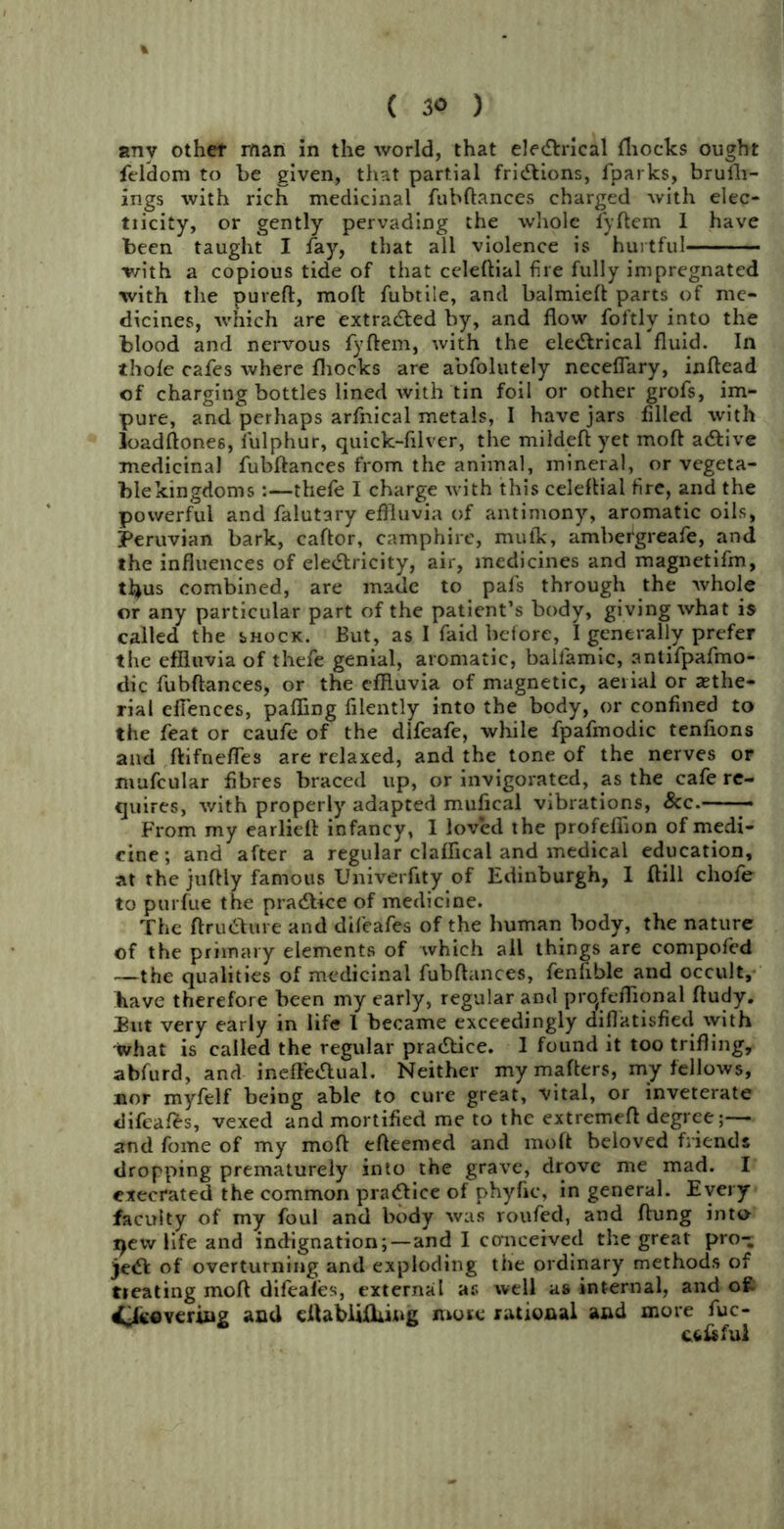 any othef man in the world, that electrical fhocks ought feldom to be given, that partial frictions, fparks, brufli- ings with rich medicinal fubftances charged with elec- tiicity, or gently pervading the whole fyftem 1 have been taught I fay, that all violence is hurtful with a copious tide of that celeftial fire fully impregnated with the pureft, molt fubtile, and balmielt parts of me- dicines, which are extracted by, and flow foftly into the blood and nervous fyftem, with the electrical fluid. In thole cafes where fhocks are abfolutely neceflary, inltead of charging bottles lined with tin foil or other grofs, im- pure, and perhaps arfnical metals, I have jars filled with loadftones, fulphur, quick-filver, the mildeft yet molt aCtive medicinal fubftances from the animal, mineral, or vegeta- ble kingdoms :—thefe I charge with this celeftial fire, and the powerful and falutary effluvia of antimony’-, aromatic oils, Peruvian bark, caftor, camphire, mufk, ambergreafe, and the influences of electricity, air, medicines and magnetifm, thus combined, are made to pafs through the whole or any particular part of the patient’s body, giving what is called the shock. But, as I faid before, I generally prefer the effluvia of thefe genial, aromatic, baifamic, antifpafmo- dic fubftances, or the effluvia of magnetic, aerial or aethe- rial efiences, palling filently into the body, or confined to the feat or caufe of the dlfeafe, while fpafmodic tenfions and ftifnefles are relaxed, and the tone of the nerves or mufcular fibres braced up, or invigorated, as the cafe re- quires, with properly adapted mufical vibrations, See. - From my earlieft infancy, 1 loved the profeflion of medi- cine ; and after a regular claffical and medical education, at the juftly famous Univerftty of Edinburgh, I (till cliofe to purfue the practice of medicine. The ftruCtare and difeafes of the human body, the nature of the primary elements of which all things are compofed —the qualities of medicinal fubftances, fenfible and occult, have therefore been my early, regular and prqfeflional ftudy. But very early in life I became exceedingly diflatisfied with What is called the regular practice. I found it too trifling, abfurd, and ineffectual. Neither mymafters, my fellows, nor myfelf being able to cure great, vital, or inveterate difeafes, vexed and mortified me to the extreme!! degree;— and fome of my mod efteemed and mo ft beloved friends dropping prematurely into the grave, drove me mad. I execrated the common practice of phyftc, in general. Every faculty of my foul and body was roufed, and flung into qew life and indignation; —and I conceived the great pro- ject of overturning and exploding the ordinary methods of treating mod difeafes, external as well as internal, and oft i^lcovering and eftabiifliing more rational and more fuc- Cfcftful