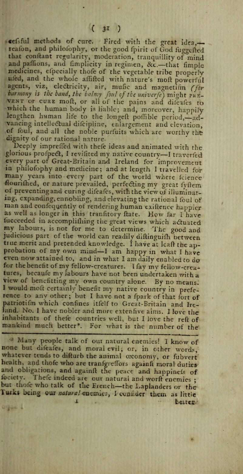 •efsful methods of cure. Fired with the great idea, real'on, and philofophy, or the good fpirit of God fuggcfted that conftant regularity, moderation, tranquillity of mind and paftions, and fimpiicity in regimen, &c.—that fimple medicines, eipecially thofe of the vegetable tribe properly uled, and the whole alTiftcd with nature's moll powerful agents, viz, electricity, air, mufic and magnetifm (for harmony is the land, the balmy foul of the univerfe) might pre- vent or cure moft, or all of the pains and difeafes to which the human body is liable; and, moreover, happily lengthen human life to the longed poftible period,—ad- vancing intellectual difcipiine, enlargement and elevation, of foul, and all the noble purfuits which are worthy tht dignity of our rational nature- Deeply imprefied with thefe ideas and animated with the glorious profpeCt, I revifited my native country—I traverfed every part of Great-Britain and Ireland for improvement in philofophy and medicine; and at length I travelled for many years into every part of the world where fcience flourifhed, or nature prevailed, perfecting my great fyffem of preventingand curing difeafes, with the view of illuminat- ing, expanding, ennobling, and elevating the rational foul of man and confequently of rendering human exiftence happier as well as longer in this tranfitory ftate. Hoav far I have fucceeded in accomplifliing the great views which actuated my labours, is not for me to determine. The good and judicious part of the world can readily diltinguifh between true merit and pretended knowledge. I have at lead the ap- probation of my own mind—I am happy in what I have even now attained to, and in what I am daily enabled to do for the benefit of my fellow-creatures. I fay my fellow-crea- tures, becaufe my labours have not been undertaken with a view of benefiting my own country alone. By no means. I would moft certainly benefit xny native country in prefe- rence to any other;but I have not a fpark of that fort of patriotifm which confines itfelf to Great-Britain and Ire- land. No. I have nobler and more extenfive aims. I love the inhabitants of thefe countries well, but I love the reft of mankind much better*. For what is the number of the Many people talk of our natural enemies! 1 know of none but difeafes, and moral evil; or, in other words, whatever tends to difturb the animal cecononty, or fubvert health, and thofe who are tranfgrelfors againfi moral duties and obligations, and againft the peace and happinefs of locicty. Thefe indeed are our natural and worft enemies ; but thofe who talk of the French—the Laplanders or the Turk* being our natural enemies, I conn tier them as little * beuts-