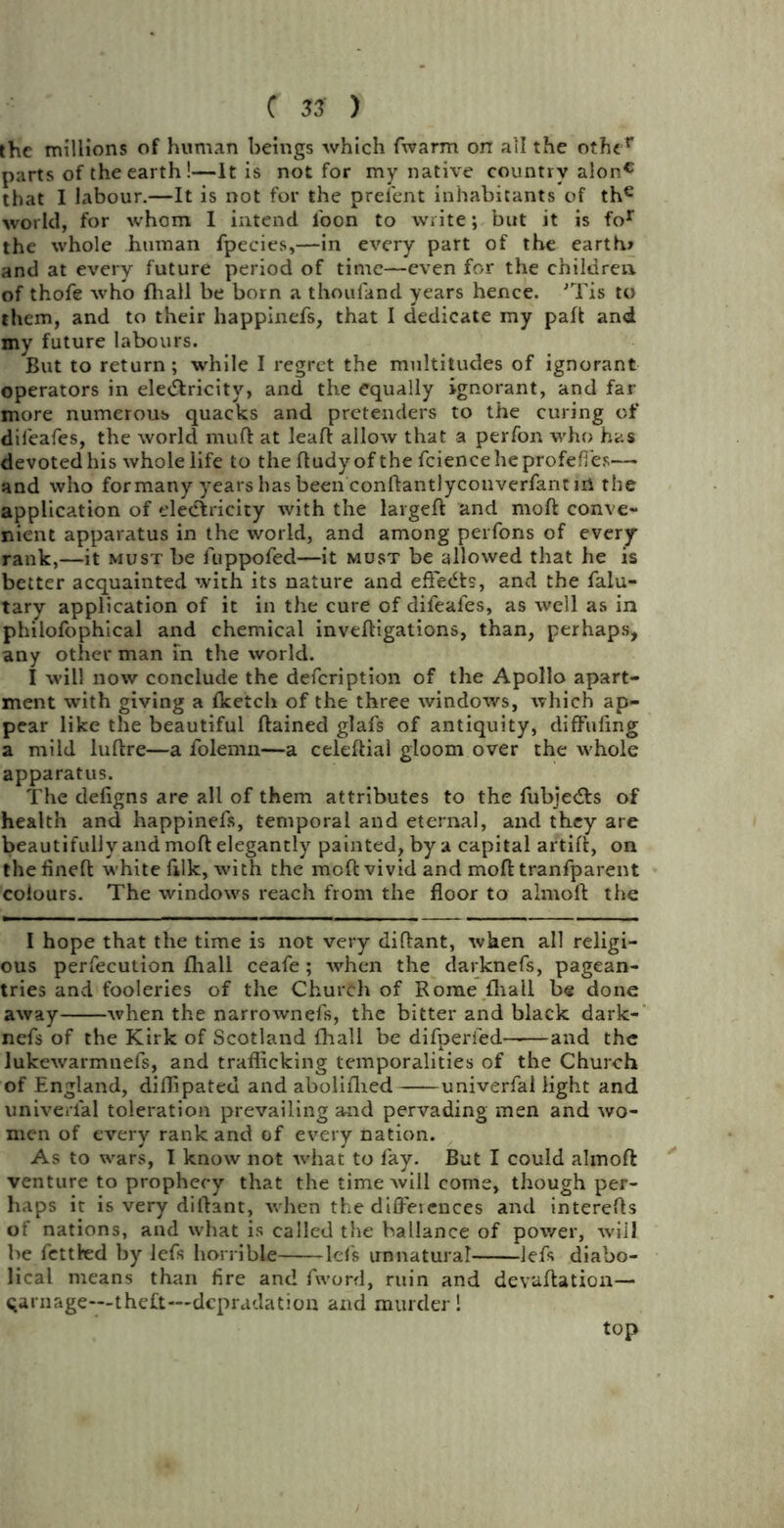 the millions of human beings which fwarm orr ail the other parts of the earth!—It is not for my native country alonc that I labour.—It is not for the prefent inhabitants of th€ world, for whom I intend loon to write; but it is for the whole human fpecies,—in every part of the earth* and at every future period of time—even for the children of thofe who fhall be born a thoufand years hence. 'Tis to them, and to their happinefs, that I dedicate my part and my future labours. But to return; while I regret the multitudes of ignorant operators in ele&ricity, and the equally ignorant, and far- more numerous quacks and pretenders to the curing of dii'eafes, the world rnuft at leaf! allow that a perfon who has devoted his whole life to the ftudy of the fcienceheprofefies— and who formany years has been conftantlyconverfant ni the application of electricity with the largeft and moft conve- nient apparatus in the world, and among perfons of every rank,—it must be fuppofed—it must be allowed that he is better acquainted with its nature and eft'edts, and the falu- tary application of it in the cure of difeafes, as well as in philofophical and chemical inveftigations, than, perhaps, any other man in the world. I will now conclude the defcription of the Apollo apart- ment with giving a {ketch of the three windows, which ap- pear like the beautiful ftained glafs of antiquity, diffufing a mild luftre—a folemn—a celeftial gloom over the whole apparatus. The deligns are all of them attributes to the fubjecfts of health and happinefs, temporal and eternal, and they are beautifully and moft elegantly painted, by a capital artift, on the lineft white filk, with the moft vivid and moft tranfparent colours. The windows reach from the floor to almoll: the I hope that the time is not very diftant, when all religi- ous perfecution {hall ceafe ; when the darknefs, pagean- tries and fooleries of the Church of Rome {hall be done away when the narrownefs, the bitter and black dark- nefs of the Kirk of Scotland {hall be difperied and the lukewarmnefs, and trafficking temporalities of the Church of England, diffipateu and aboliflied univerfal light and univerial toleration prevailing and pervading men and wo- men of every rank and of every nation. As to wars, I know not what to fay. But I could almoft venture to prophecy that the time will come, though per- haps it is very diftant, when the diffeiences and interefts of nations, and what is called the hallance of power, will be fettled by left horrible -left unnatural left diabo- lical means than fire and fword, ruin and devaluation— carnage—theft—dcpradation and murder! top