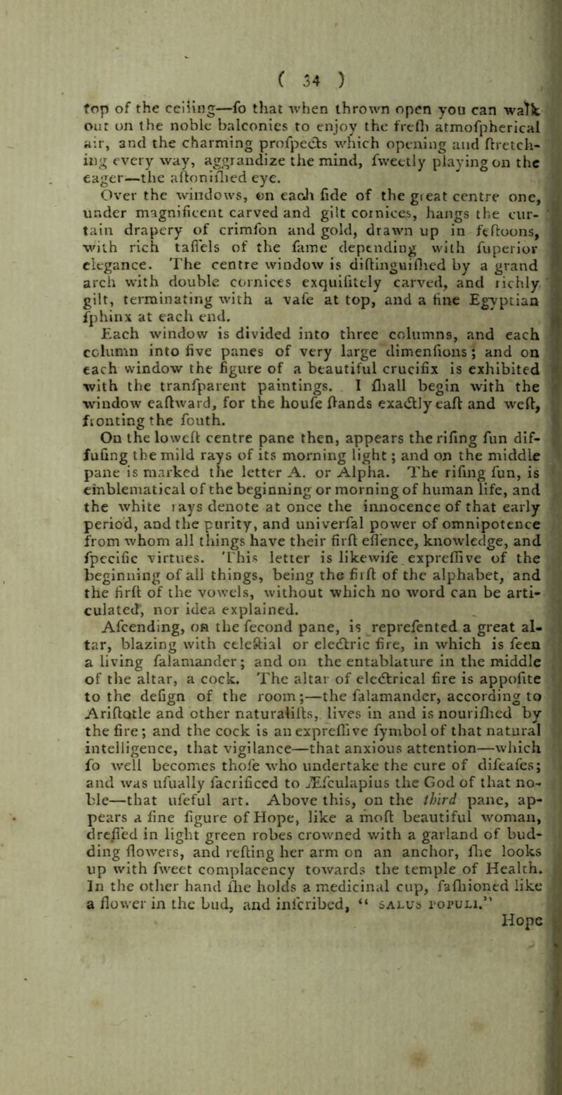 fop of the ceiling—fo that when thrown open you can walk out on the noble balconies to enjoy the frefh atmofpherical air, and the charming profpects which opening and Aretek- ing every way, aggrandize the mind, fweetly playing on the eager—the aftonifbed eye. Over the windows, on each fide of the gieat centre one, under magnificent carved and gilt cornices, hangs the cur- tain drapery of crimfon and gold, drawn up in fefloons, with rich tafiels of the fame depending with fuperior elegance. The centre window is diftinguinied by a grand arch with double cornices exquilitely carved, and richly gilt, terminating with a vafe at top, and a tine Egyptian fphinx at each end. Each window is divided into three columns, and each column into five panes of very large dimenfions; and on each window the figure of a beautiful crucifix is exhibited with the tranfparent paintings. I fliall begin with the window eaftward, for the houfe Hands exactly eaft and weft, fronting the fouth. On the lowcft centre pane then, appears therifing fun dif- fuling the mild rays of its morning light; and on the middle pane is marked the letter A. or Alpha. The rifing fun, is emblematical of the beginning or morning of human life, and the white rays denote at once the innocence of that early period, and the purity, and univerfal power of omnipotence from whom all things have their firft efl'ence, knowledge, and fpecific virtues. This letter is likewife. expreffive of the beginning of all things, being the firft of the alphabet, and the firft of the vowels, without which no word can be arti- culated, nor idea explained. Afcending, on the fecond pane, is reprefented a great al- tar, blazing with celeftial or eledlric fire, in which is feen a living falamander; and on the entablature in the middle of the altar, a cock. The altar of elecftrical fire is appofite to the defign of the room;—the falamander, according to Ariftatle and other naturalills, lives in and is nourifhed by the fire; and the cock is anexpreflive fymbolof that natural intelligence, that vigilance—that anxious attention—which fo well becomes thofe who undertake the cure of difeafes; and was ufually facrificed to ^Efculapius the God of that no- ble—that ufeful art. Above this, on the third pane, ap- pears a fine figure of Hope, like a fnoft beautiful woman, drefled in light green robes crowned with a garland of bud- ding flowers, and refting her arm on an anchor, fhe looks up with fweet complacency towards the temple of Health. In the other hand flie holds a medicinal cup, fafliioned like a flower in the bud, and inlcribed, “ salus populi.” Hope