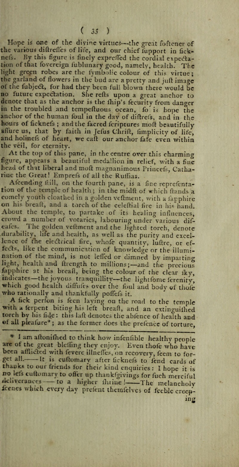 Hope is one of the divine virtues—the great foftener of the various diftrefl'es of life, and our chief lupport in fick- nefs. By this figure is finely exprefled the cordial expecta- tion of that fovereign fublunary good, namely, health. The light green robes are the lymbolic colour of this virtue; the garland of flowers in the bud are a pretty and juft image of the fubjedt, for had they been full blown there would be no future expectation. She refts upon a great anchor to denote that as the anchor is the fhip’s fecurity from danger in the troubled and tempeftuous ocean, fo is hope the anchor of the human foul in the day of diftrefs, and in the hours of fxeknefs ; and the facred feriptures moft beautifully allure us, that by faith in Jefus thrift, fimplicity of life-, and holinefs of heart, we caft our anchor fafe even within the veil, for eternity. At the top of this pane, in the centre over this charming figure, appears a beautiful medallion in relief, with a fine head of that liberal and moft; magnanimous Princefs, Catha- rine the Great! Emprefs of all the Rullias. _ Afcending Hill, on the fourth pane, is a fine reprefenta- tion of the temple of health; in the midft of which {lands a comely youth clcathed in a golden veftment, with a fapphire on his breaft, and a torch of the celeftial fire in his hand. About the temple, to partake of its healing influences, crowd a number of votaries, labouring under various dif- eafes. The golden veftment and the lighted torch, denote durability, life and health, as well as the purity and excel- lence of the eleChical fire, whofe quantity, luftre, or ef- fects, like the communication of knowledge or the illumi- nation of the mind, is not iefled or dimned by imparting light, health and ftrength to millionsand the precious fapphire at his bread, being the colour of the clear fkv, indicates—the joyous tranquillity—the lightfome ferenity, which good health tiiffufes over the foul and body of tliofe who rationally and thankfully poffefs it. A fick perfon is feen laying on the road to the temple with a lerpent biting his left bread, and an extinguillied torch by his fide: this laft denotes the abfence of health and «f all pleafure*; as the former does the prefence of torture, * 1 am aftonifhed to think how infenfible healthy people are of the great blefting they enjoy. Even thofe who have been afflicted with fevere illneftes, on recovery, feem to for- get all. It is cuftomary after ficknefs to fend cards of ihauks to our friends for their kind enquiries : I hope it is no lefs cuftomary to offer up thankfgivings for fuch merciful deliverances to a higher flume! The melancholy icenes which every day prefent themfelves of feeble creep-