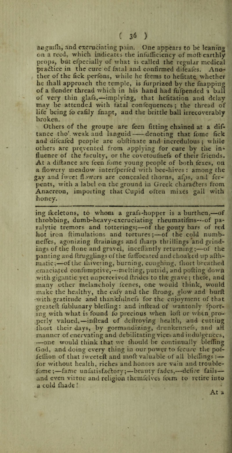 anguifli, and excruciating pain. One appears to be leaning- on a reed, which indicates the infufficiency of mod earthly props, but efpecially of what is called the regular medical practice in the cure of fatal and confirmed dil'eal'es. Ano- ther of the Tick perfons, while he feems to hefitate whether he {hall approach the temple, is furprized by the fnapping of a llender thread which in his hand had fufpended a ball of very thin glafs,—implying, that hefitation and delay may be attended with fatal confequences ; the thread of life being fo eafily fnapt, and the brittle ball irrecoverably broken. Others of the groupe are feen fitting chained at a dif- tance tho’. weak and languid denoting that fome lick and aifeafed people are obftinate and incredulous; while others are prevented from applying for cure by the in- fluence of the faculty, or the covctoufnefs of thc-ir friends. At a diflanee are feen fome young people of both fexes, on a flowery meadow interfperfed with bee-hives : among the gay and fweet flowers are concealed thorns, afps, an.l fer- pents, with a label on the ground in Greek characters from Anacreon, importing that Cupid often mixes gall with honey. ing lkeletons, to whom a grafs-hopper is a burthen,—of throbbing, dumb-heavy-excruciating rheumatifms—-of pa- ralytic tremors and totterings;—of the gouty bars of red hot iron ftimulations and tortures;—of the cold numb- nefles, agonizing {trainings and fliarp thrillings and grind- ings of the flone and gravel, inceflantly returning;—of the panting and flrugglingsofthe fufFocated andchoaked up afth- niatic;—of the iliivering, burning, coughing, fliort breathed emaciated confumptive,—melting, putrid, and polling down with gigantic yet imperctivtd ftrides to the grave; thele, and many other melancholy l'cencs, one would think, would make the healthy, the cafy and the ftrong, glow and burft •with gratitude and thankfulnels for the enjoyment of that greateft l'ublunary blelling: and inltead of wantonly fport- ing with what is found fo precious when loft or when pro- perly valued,—inftead of deftroying health, and cutting lhort their days, by gormandizing, drunkennefs, and all manner of enervating and debilitating vices and indulgences, —one would think that we fliould be continually bleffing God, and doing every thing in our power to fecurc the poi- i'eflion of that lweeteft and moft valuable of all bleflings:— for without health, riches and honors are vain and trouble- lbm e ;—fame unfatisfaclory;—beauty fades,—defire fails— and even virtue and religion themfelves feem to retire into a cold £hade! At a