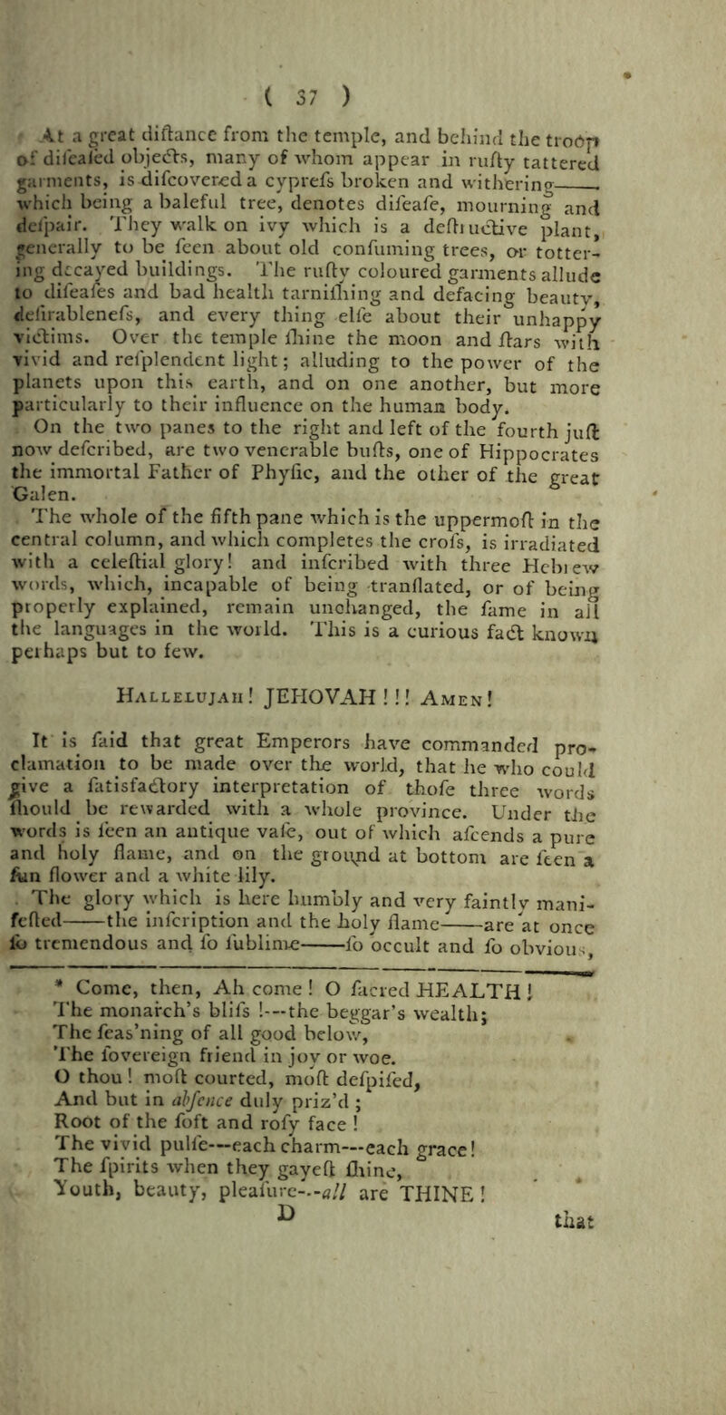 At a great diftance from the temple, and behind the troOp of diiealed objects, many of whom appear in rufty tattered garments, is difeovered a cyprefs broken and withering . which being a baleful tree, denotes dileafe, mourning and defpair. They walk on ivy which is a deftiuelive plant, generally to be feen about old confuming trees, cm- totter- ing decayed buildings. The rufty coloured garments allude to difeafes and bad health tarnilhing and defacing beauty, delirablenefs, and every thing elfe about their unhappy victims. Over the temple fliine the moon and ftars with vivid and refplendent light; alluding to the power of the planets upon this earth, and on one another, but more particularly to their influence on the human body. On the two panes to the right and left of the fourth juft now deferibed, are two venerable bufts, one of Hippocrates the immortal Father of Phyfic, and the oilier of the great Galen. . The whole of the fifth pane which is the uppermoft in the central column, and which completes the crofs, is irradiated with a celeftial glory! and inferibed with three Hcbiew words, which, incapable of being tranflated, or of being properly explained, remain unchanged, the fame in ail the languages in the world. This is a curious fadt known perhaps but to few. Hallelujah! JEHOVAH ! !! Amen! It is faid that great Emperors have commanded pro- clamation to be made over the world, that lie who could give a fatisfadlory interpretation of thofe three wards fliould be rewarded with a whole province. Under the words is feen an antique vafe, out of which afeends a pure and holy flame, and on the ground at bottom are feen a Am flower and a white lily. The glory which is here humbly and very faintly mani- fefled the infeription and the holy flame are at once lb tremendous and fo lublinve lb occult and fo obviou. * Come, then, Ah come ! O facred HEALTH ! The monarch’s blifs !---the beggar’s wealth; The feas’ning of all good below. The fovereign friend in joy or woe. O thou! moft courted, mofl: defpifed, And but in abfence duly priz’d ; Root of the loft and rofy face ! The vivid pulfe—each charm—each grace! The fpirits when they gayeft fliine, Youth, beauty, pleal'iire—*// are THINE!
