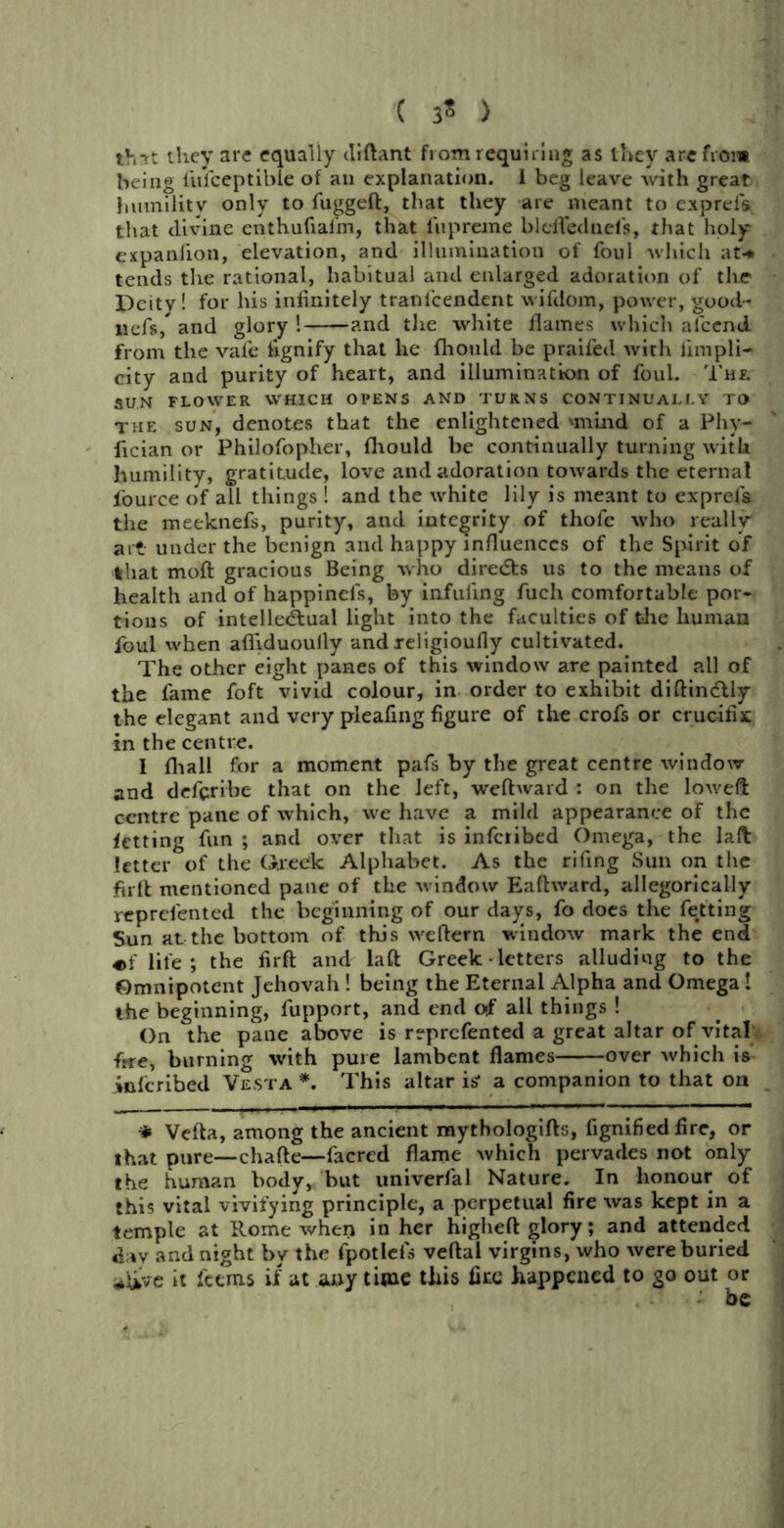 ( 3* ) that they are equally diftant from requiring as they are from being i'ufeeptible of an explanation. I beg leave with great humility only to fuggeft, that they are meant to exprels that divine cnthufiafm, that fupreme bleflednefs, that holy expanfion, elevation, and illumination of foul which at* tends the rational, habitual and enlarged adoration of the Deity! for his infinitely tranlcendent wifdom, power, good- nefs, and glory ! and tlie white flames which alcend from the vale fignify that he flrould be praifed with iimpli- city and purity of heart, and illumination of foul. The SUN FLOWER WHICH OPENS AND TURNS CONTINUALLY TO the sun, denotes that the enlightened 'mind of a Phy- fician or Philofopher, fhould be continually turning with humility, gratitude, love and adoration towards the eternal fource of all things ! and the white lily is meant to exprefa the meeknefs, purity, and integrity of thofe who really art under the benign and happy influences of the Spirit of that moft gracious Being who directs us to the means of health and of happinels, by infilling fuch comfortable por- tions of intellectual light into the faculties of the human foul when afliduouily andxeligioufiy cultivated. The other eight panes of this window are painted all of the fame foft vivid colour, in order to exhibit diftinCtly the elegant and very pleafing figure of the crofs or crucifix in the centre. I fhall for a moment pafs by the great centre window and deferibe that on the left, wefhvard : on the loweft centre pane of which, we have a mild appearance of the fetting fun ; and over that is infciibed Omega, the lad letter of the Greek Alphabet. As the rifing Sun on the full mentioned pane of the window Eaftward, allegorically reprefented the beginning of our days, fo does the fetting Sun at the bottom of this wellern window mark the end life ; the firft and laft Greek • letters alluding to the Omnipotent Jehovah ! being the Eternal Alpha and Omega 1 the beginning, fupport, and end of all things ! On the pane above is reprefented a great altar of vital frre, burning with pure lambent flames over which is inscribed Vesta *. This altar ig a companion to that on * Vefta, among the ancient mythologifts, fignified fire, or that pure—chafte—facred flame which pervades not only the human body, but univerfal Nature. In honour of this vital vivifying principle, a perpetual fire was kept in a temple at Rome when in her higheft glory; and attended dav and night by the fpotlels veftal virgins, who were buried *&ve it feems if at any time this fire happened to go out or be
