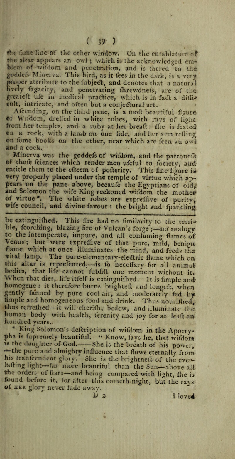 c fame line of the other window. On the entablature of the altar appears an owl ; which is the acknowledged em- blem of Ayiiilom and penetration, and is facred to the goddefs Minerva. This bird, as it fees in the dark, is a very proper attribute to the fubje<9r, and denotes that a natural lively fagacity, and penetrating fhrewdnefs, are of the greateft ufe in medical practice, which is in faCt a dilli* cult, intricate, and often but a conjectural art. Attending, on the third pane, is a mod beautiful figure ©f Wifdom, drefi'ed in white robes, with rays of light from her temples, and a ruby at her breaft : flic is feated ©n a rock, with a lamb on one fide, and her arm refling on feme books on the other, near which are feen an owi and a cock. Minerva was the goddefs of wifdom, and the patronefi* Of thofe fciences which render men ufeful to focicty, and entitle them to the eftcem of pofterity. This fine figure i# very properly placed under the temple of virtue which ap- pears on the pane above, becaufe the Egyptians of old, and Solomon the wife King reckoned Avifdom the mother of virtue*. The white robes are expreflive of purity, wife council, and divine favour : the bright and fparkling be extinguiflied. This fire had no fimilarity to the teni- ble, fcorching, blazing fire of Vulcan’s forge ;—no analogy to the intemperate, impure, and all confuming flames of Venus ; but were expreffive of that pure, mild, benign, flame which at once illuminates the mind, and feeds the vital lamp. The pure-elementary-eleClric flame which on this altar is reprefented,—is fo neceflary for all animat bodies, that life-cannot fubfifl: one moment without it. When chat dies, life itfelf is extinguifhed. It is Ample and homogene : it therefore burns brighleft and longcft, when gently fanned by pure coot air, and moderately fed by limple and homogeneous food and drink. Thus nourifhed, thus refreflhed—it will cherifh, bedew, and illuminate the human body with health, ferenity and joy for at leafl an hundred years. * King Solomon’s defeription of wifdom in the Apocry- pha is fupremely beautiful. “ Know, fays he, that wifdom is the daughter of God. She is the breath of his power, —the pure and almighty influence that flows eternally from his tranfeendent glory. She is the brightnefs of the evei*- lufting light—far more beautiful than the Sun—above all tdie orders of ftars—and being compared with light, fhe is found before it, for after this corneth night, but the rays of uer glory never, fade away. 1) z loved