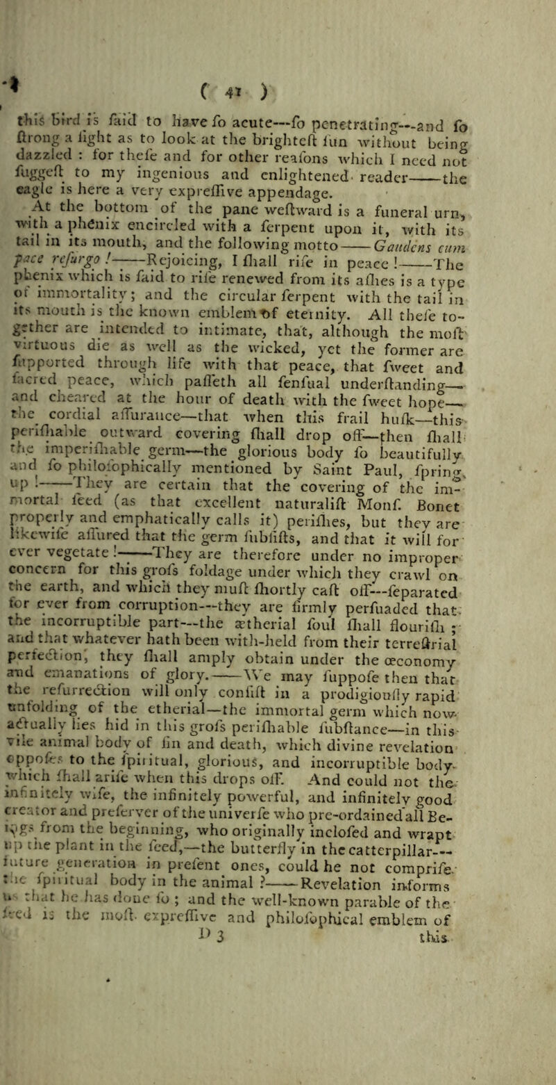 * this Smi is fa id to have fo acute—fo penetrating—and fo ftrong a light as to look at the brightcft fun without being dazzled : tor thefe and for other reafons which I need not fuggeft to my ingenious and enlightened, reader the eagle is here a very expreflive appendage. At the bottom of the pane weft ward is a funeral urn, with a phfinix encircled with a ferpent upon it, with its tail in its mouth, and the following motto Gandens cum ■pace refur go !-—Rejoicing, I fhall rife in peace ! The phenix which is faid to rife renewed from its allies is a type or immortality; and the circular ferpent with the tail in its mouth is the known emblem t>f eternity. All thefe to- gether are intended to intimate, that, although the rnofb virtuous die as well as the wicked, yet the former are fupported through life with that peace, that fweet and facrcd peace, which pafleth ail fenfual underftanding— and cheared at the hour of death with the fweet hope— the. cordial aflurance—that when this frail hulk—this- penfliable outward covering fhall drop oft— fhen fhall the imperifhable germ—the glorious body fo beautifully, and fo philosophically mentioned by Saint Paul, fpriim, up: I hey are certain that the covering of the im- mortal ieed (as that excellent naturalift Monf. JBonet properly and emphatically calls it) peiiflies, but they are like wile affured that the germ fublifts, and that it will for ever vegetate !——They are therefore under no improper concern for this grofs foldage under which they crawl on the earth, and which they muft lhortly caft olf—feparated for ever from corruption—they are firmly perfuaded thaf the incorruptible part—the xtherial foul ftrall flourifli ; and that whatever hath been with-held from their terreftrial perfection, they fhall amply obtain under the ceconomy and emanations of glory. We may fuppofe then that toe refurreeftion will only confift in a prodigioully rapid unfolding of tbe etherial—the immortal germ which now actually lies hid in this grofs perifhable fubftance—in this vile animal body of fin and death, which divine revelation eppofes to the ipiritual, glorious, and incorruptible body which fhall arife when this drops off. And could not the- infinitely wife, the infinitely powerful, and infinitely good creator and preferver of tire univerfe who pre-ordainedall Be- ings from the beginning, who originally inclofed and wrapt up me plant in the feed,—the butterfly in thecatterpillar— future generation m prefent ones, could he not comprife. Me fpintual body in the animal ? Revelation informs u that he lias done fo ; and the well-known parable of the feed is the moft. expreflive and philofophical emblem of ^ 3 thds.