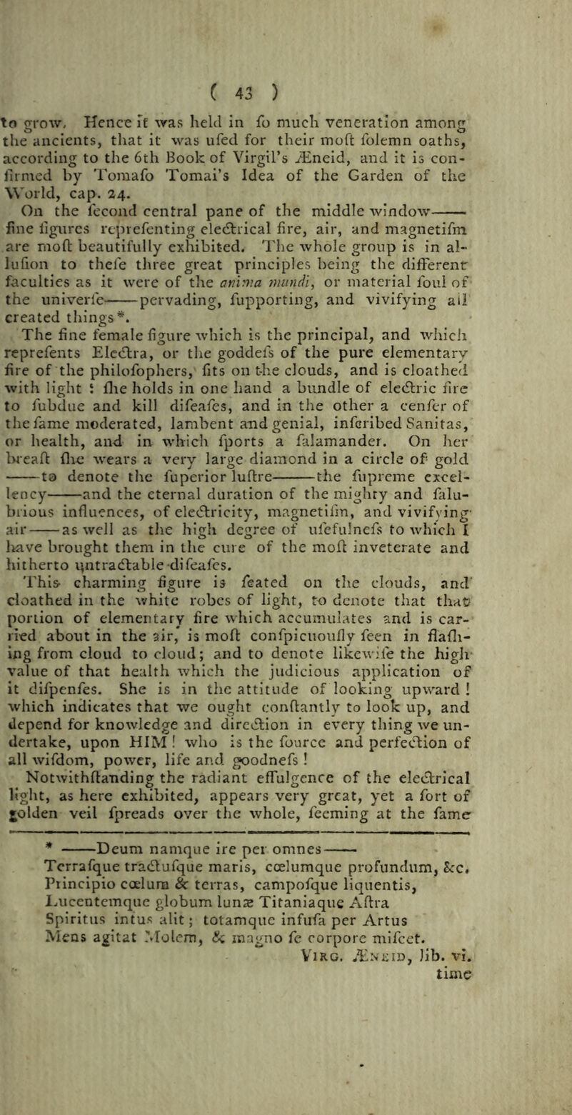 to grow. Hence if was held in fo much veneration among the ancients, that it was ufed for their moft folemn oaths, according to the 6th Book of Virgil’s JEneid, and it is con- firmed by Toraafo Tomai’s Idea of the Garden of the World, cap. 24. O11 the fecond central pane of the middle window fine figures reprefenting electrical fire, air, and magnetifm are moft beautifully exhibited. The whole group is in al- lufion to thefe three great principles being the different faculties as it were of the amrna mundi, or material foul of the univerle pervading, lupporting, and vivifying ail created things*. The fine female figure which is the principal, and which reprefents Electra, or the goddels of the pure elementary fire of the philofophers, fits on t-he clouds, and is cloathed with light i flie holds in one hand a bundle of electric fire to fubdue and kill difeafes, and in the other a cenficr of the fame moderated, lambent and genial, infcribed Sanitas, or health, and in which fports a falamander. On her breaft fire wears a very large diamond in a circle of gold ta denote the fuperior luftre the fupreme excel- lency and the eternal duration of the mighty and falu- brious influences, of electricity, magnetifm, and vivifying- air as well as the high degree of ufefulnefs to which I have brought them in the cure of the moll inveterate and hitherto ipitradtable difeafes. This- charming figure is feated on the clouds, and’ cloathed in the white robes of light, to denote that that? portion of elementary fire which accumulates and is car- ried about in the air, is moft confpicuoufly feen in fl'afh- ing from cloud to cloud; and to denote likewile the high value of that health which the judicious application of it difpenfes. She is in the attitude of looking upward! which indicates that we ought conftantly to look up, and depend for knowledge and direction in every thing we un- dertake, upon HIM ! who is the fource and perfection of all wifdom, power, life and goodnefs! Notwithftanding the radiant effulgence of the electrical light, as here exhibited, appears very great, yet a fort of golden veil fpreads over the whole, feeming at the fame * Deum namque ire per omnes Terrafque tractufque maris, coelumque profundum, Sec. Principio coelura & terras, campofque liquentis, Tucentemque globum luns Titaniaque Aftra Spiritus intus alit; totamque infufa per Artus Mens agitat Molem, & magno fe corpore mifeet. Virg. .Eneid, Jib. vi. time