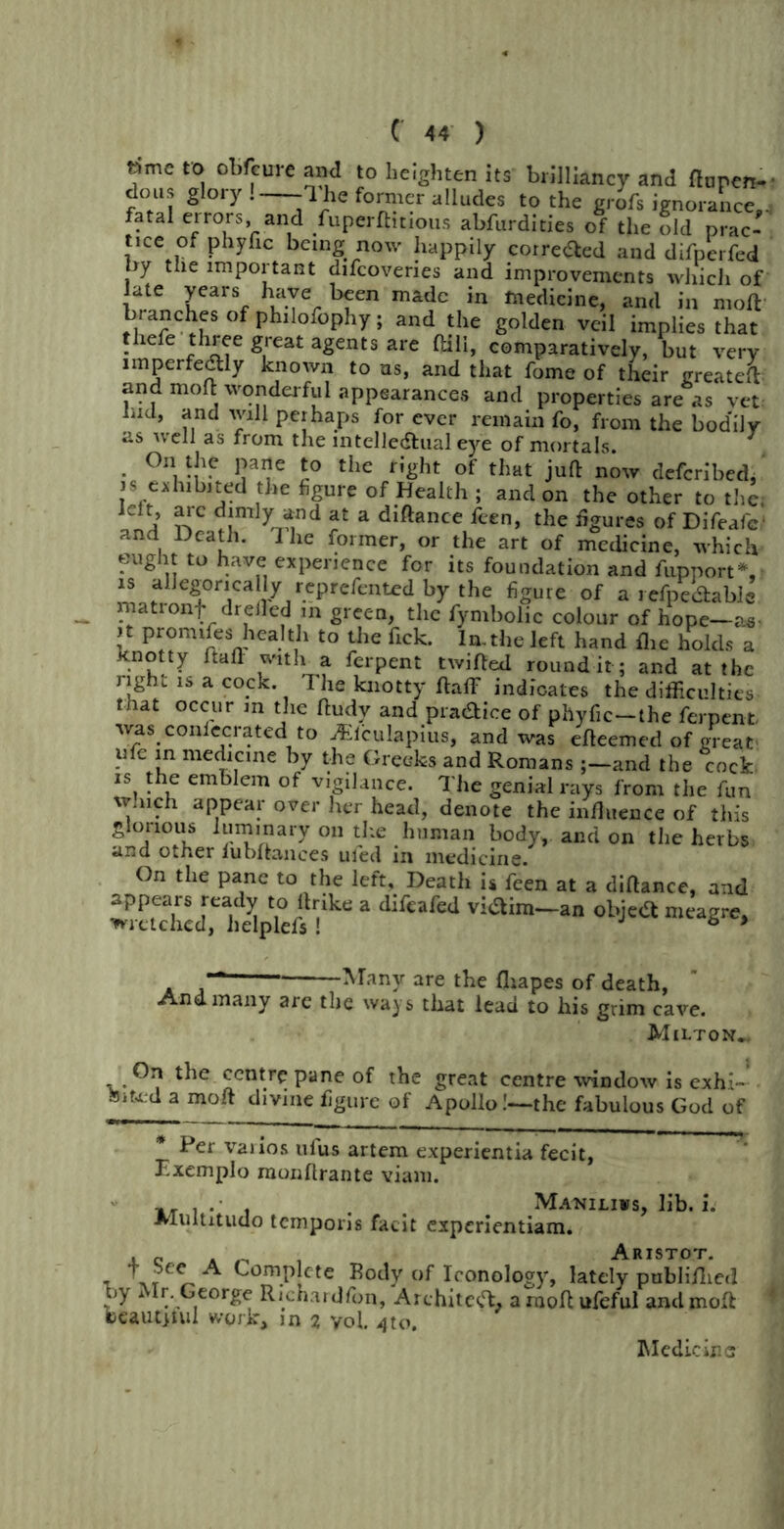 time to obfeure and to heighten its brilliancy and finnen- dons glory. -1 he former alludes to the grofs ignorance.. fatal errors, and fuperfhtious abfurdities of the old prac- tice of phyfic being now happily corrected and difperfed by the important difcoveries and improvements which of late years have been made in medicine, and in moft branches of philofophy; and the golden veil implies that thele three great agents are flail, comparatively, but very imperfectly known to ns, and that fome of their greateft and moft wonderful appearances and properties are as vet hid, and will perhaps for ever remain fo, from the bodily as well as from the intellectual eye of mortals. On the pane to the right of that juft now deferibed, ) s exhibited the figure of Health ; and on the other to the. Jclt, arc dimly and at a diftance feen, the figures of Difeafc and Death. I he former, or the art of medicine, which eught to have experience for its foundation and fupnort* is allegorically reprefented by the figure of a refpe&abJs matronf drelled in green, the fymbolic colour of hope—as. )t pronufes health to the Tick. In.the left hand flie holds a knotty ftaft with a ferpent twifted round it; and at the right is a cock. The knotty ftaff indicates the difficulties that occur m the ftudv and pi aaice of phyfic-the ferpent was confecrated to ^lculapius, and was efteemed of great ufe in medicine by the Greeks and Romans ;-and the cock is the emblem of v.gilance. The genial rays from the fun winch appear over her head, denote the inftitence of this glorious luminary on the human body, and on the herbs, and other fubftances uied in medicine. On the pane to the left. Death is feen at a diftance, and appears ready to ftnke a difeafed viaim—an objea meagre, wretched, helplefs ! 6 * . Many are the fliapes of death, And many are the ways that lead to his grim cave. Milton*. £cntr£ pane of the great centre window is exhi- Ssito.d a moft divine figure of Apollo!—the fabulous God of * Per vaiios uius artem experientia fecit, F.xemplo monftrante viam. Maniliws, lib. i. •Multitude temporis facit experientiam. RIS TOT t ComP!cte ^ody of Ioonology, lately publifiied by Mr. George Richardfon, Architect, a moft ufeful and moft beautjtul work, in % yol. 4to. Medicine