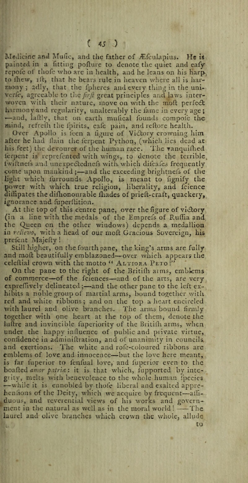 Medicine anti Mufic, and the father of jEfculapius. He is painted in a fitting pollute to denote the quiet and eafy repofe of thofe who are in health, and he leans on his Harp- to ihew, ill, that he bears rule in heaven where all is har- mony ; adly, that the fpheres and every thing in the uni- verfe, agreeable to the firjl great principles and laws inter- woven with their nature, move on with the molt perfect harmony and regularity, unalterably the fame in every age ; «—and, laftlv, that on earth mufical founds compote the mind, refreflt the fpirits, eafe pain, and reftore health. Over Apollo is feen a figure of Victory crowning him after he had llain the ferpent Python, (which lies dead at his feet) the devourer of the human race. The vanquifhed ierpenr is’ reprefented with wings, to denote the terrible, l'wiftneis and unexpedtednefs with which difeafes frequently come upon mankind ;—and the exceeding brightnel's of the light which iiirrounds Apollo, is meant to fignify the power with which true religion, liberality, and fcience difiipates the difhonourable fliades of prieft-craft, quackery, ignorance and fiuperdition. At the top of this centre pane, over the figure of victory (in a line with the medals of the Emprefs of Ruffia and the Queen on the other windows) depends a medallion in relievo, with a head of our moll Gracious Sovereign, his prefent Majefty ! Still higher, on the fourth pane, the king’s arms are fully and moft beautifully emblazoned—over which appears the celeflial crown with the motto u Altiora Peto!” On the pane to the right of the Britifh arms, emblems of commerce—of the fciences—and of the arts, are very expreffively delineated;—and the other pane to the left ex- hibits a noble group of martial arms, bound together with red and white ribbons; and on the top a heart encircled ivith laurel and olive branches. The arms bound firmly together with one heart at the top of them, denote the luftre and invincible fuperiority of the Britiili arms, Avhen under the happy influence of public and private virtue, confidence in adminiflration, and of unanimity in councils^ and exertions. The white and rofe-coioured ribbons are emblems of love and innocence—but the love here meant, is far fuperior to fenfual love, and fuperior even to the boafted amor patria: it is that which, i'upported by inte- grity, melts with benevolence to the whole human lpecies —while it is ennobled by thole liberal and exalted appre- henfions of the Deity, which we acquire by frequent—alfi- duous, and reverential views of his works and govern- ment in the natural as well as in the moral world! The. laurel and olive branches which crown the whole, allude