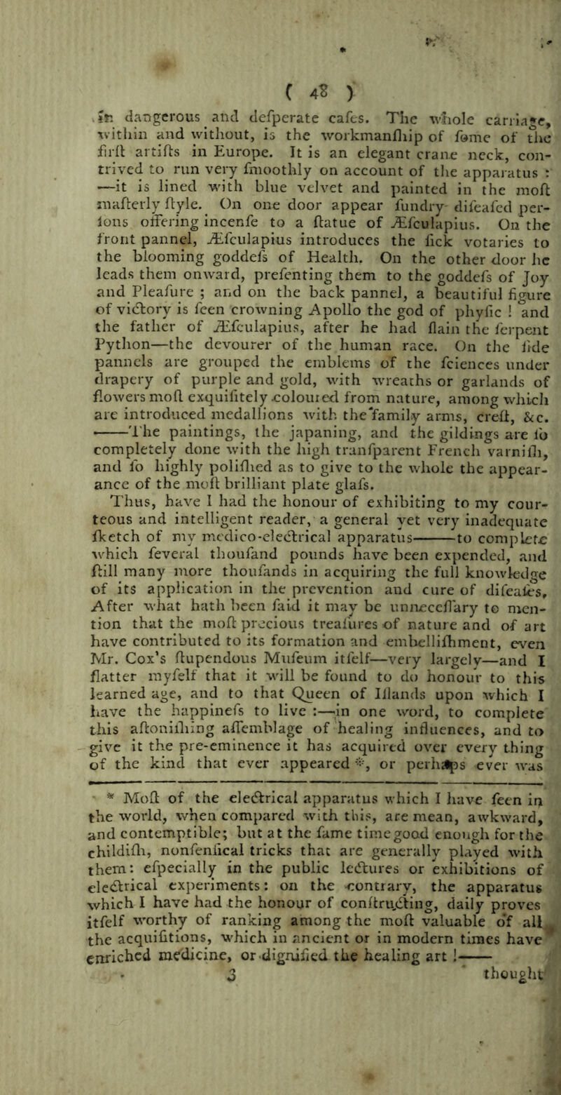 C 4S > Ifc dangerous. and defperate cafes. The whole carriage, xvithin and without, is the workmanfliip of fame of the full artifts in Europe. It is an elegant crane neck, con- trived to run very fmoothly on account of the apparatus : —it is lined with blue velvet and painted in the moft mafterly ftyle. On one door appear fundry difeafed per- lons offering incenfe to a ftatue of Aifctilapius. On the front pannel, ffifculapius introduces the fick votaries to the blooming goddefs of Health. On the other door he leads them onward, prefenting them to the goddefs of Joy and Pleafure ; and on the back pannel, a beautiful figure of vitftory is feen crowning Apollo the god of phyfic ! and the father of iEfculapius, after he had fiain the ferpent Python—the devourer of the human race. On the fide panncls are grouped the emblems of the fciences under drapery of purple and gold, with wreaths or garlands of flowers moll exquifitely eoloured from nature, among which are introduced medallions with the'family arms, Creft, See. The paintings, the japaning, and the gildings are fo completely done with the high trunfparent French varnifli, and fo highly polifhed as to give to the whole the appear- ance of the moft brilliant plate glafs. Thus, have I had the honour of exhibiting to my cour- teous and intelligent reader, a general yet very inadequate fketch of my medico-eledlrical apparatus to complete which feveral thoufand pounds have been expended, and ftill many more thoufands in acquiring the full knowledge of its application in the prevention and cure of difeal.es. After what hath been faid it may be unneceffary to men- tion that the moft precious treafures of nature and of art have contributed to its formation and embellifhment, even Mr. Cox’s ftupendous Mufeum itlelf—very largely—and I flatter myfelf that it will be found to do honour to this learned age, and to that Queen of Iilands upon which I have the happinefs to live :—in one word, to complete this aftonifhing affemblage of healing influences, and to give it the pre-eminence it has acquired over every thing of the kind that ever appeared *, or perhaps ever was * Moft of the ele&rical apparatus which I have feen in the world, when compared with this, are mean, awkward, and contemptible; but at the fame timegood enough for the childifti, nonfeniical tricks that are generally played with, them: efpecially in the public leeftures or exhibitions of electrical experiments: on the -contrary, the apparatus which I have had the honour of conftru.ifting, daily proves itfelf worthy of ranking among the moft valuable o‘f all^ the acquilitions, which in ancient or in modern times have * enriched medicine, or dignified the healing art !
