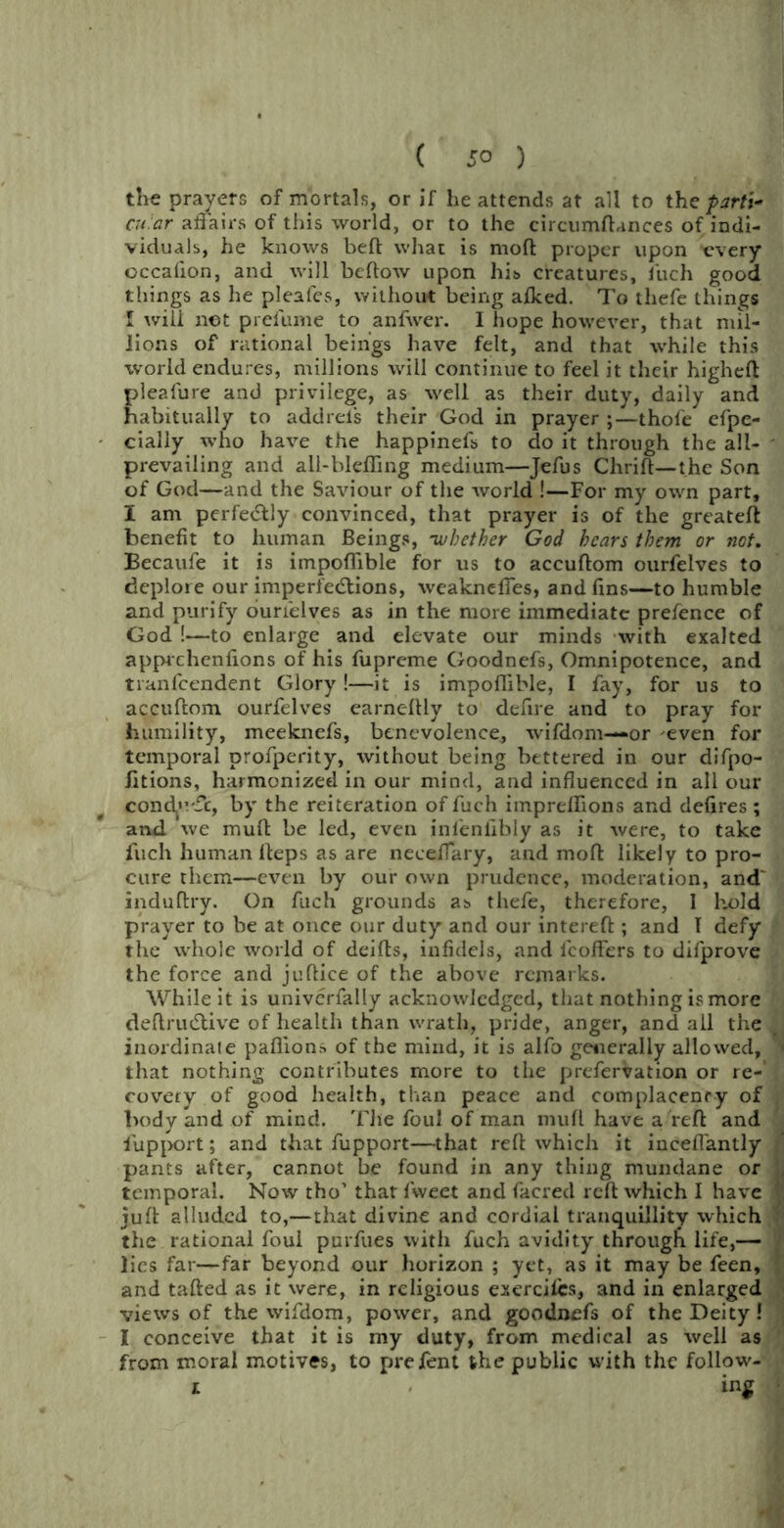 the prayers of mortals, or if he attends at all to the par ft- cu ar affairs of this world, or to the circumftances of indi- viduals, he knows bell what is mod proper upon trvery occalion, and will bellow upon his creatures, fuch good things as he pleafes, without being alked. To thefe things I will not prel'ume to anfwer. I hope however, that mil- lions of rational beings have felt, and that while this world endures, millions will continue to feel it their higheft pleafure and privilege, as well as their duty, daily and habitually to addrels their God in prayer ;—thole efpe- cially who have the happinefs to do it through the all- ' prevailing and all-blefling medium—Jefus Chrift— the Son of God—and the Saviour of the world !—For my own part, I am perfe&Iy convinced, that prayer is of the greateft benefit to human Beings, ’whether God hears them or not. Becaufe it is impoffible for us to accuflom ourfelves to deplore our imperfections, weakneffes, and fins—to humble and purify ourfelves as in the more immediate prefence of God !—to enlarge and elevate our minds with exalted apprehenfions of his fupreme Goodnefs, Omnipotence, and tranfcendent Glory!—it is impoffible, I fay, for us to accuftom ourfelves earneltly to defire and to pray for humility, meeknefs, benevolence, wifdom—or even for temporal profperity, without being bettered in our difpo- fitions, harmonized in our mind, and influenced in all our condj'vfc, by the reiteration of fuch imprelfions and defires ; and we mult be led, even infenfibly as it were, to take fuch human lteps as are neeeflary, and molt likely to pro- cure them—even by our own prudence, moderation, and' induflry. On fuch grounds as thefe, therefore, I hold prayer to be at once our duty and our intereft ; and T defy the whole world of deifts, infidels, and lcoffers to dilprove the force and juftice of the above remarks. While it is univcrfally acknowledged, that nothing is more deftruCtive of health than wrath, pride, anger, and all the inordinate pafiions of the mind, it is alfo generally allowed, ■ that nothing contributes more to the prefervation or re- . covery of good health, than peace and complacency of , body and of mind. 'File foul of man mull have a reft and fupport; and that fupport—that reft which it inceflantly pants after, cannot be found in any thing mundane or 1, temporal. Now tho’ that fweet and facrecl reft which I have 1 juft alluded to,—that divine and cordial tranquillity which f the rational foul purfues with fuch avidity througli life,— lies far—far beyond our horizon ; yet, as it may be feen, | and tailed as it were, in religious exercilcs, and in enlarged views of the wifdom, power, and goodnefs of the Deity! j I conceive that it is my duty, from medical as well as from moral motives, to prefent the public with the follow-