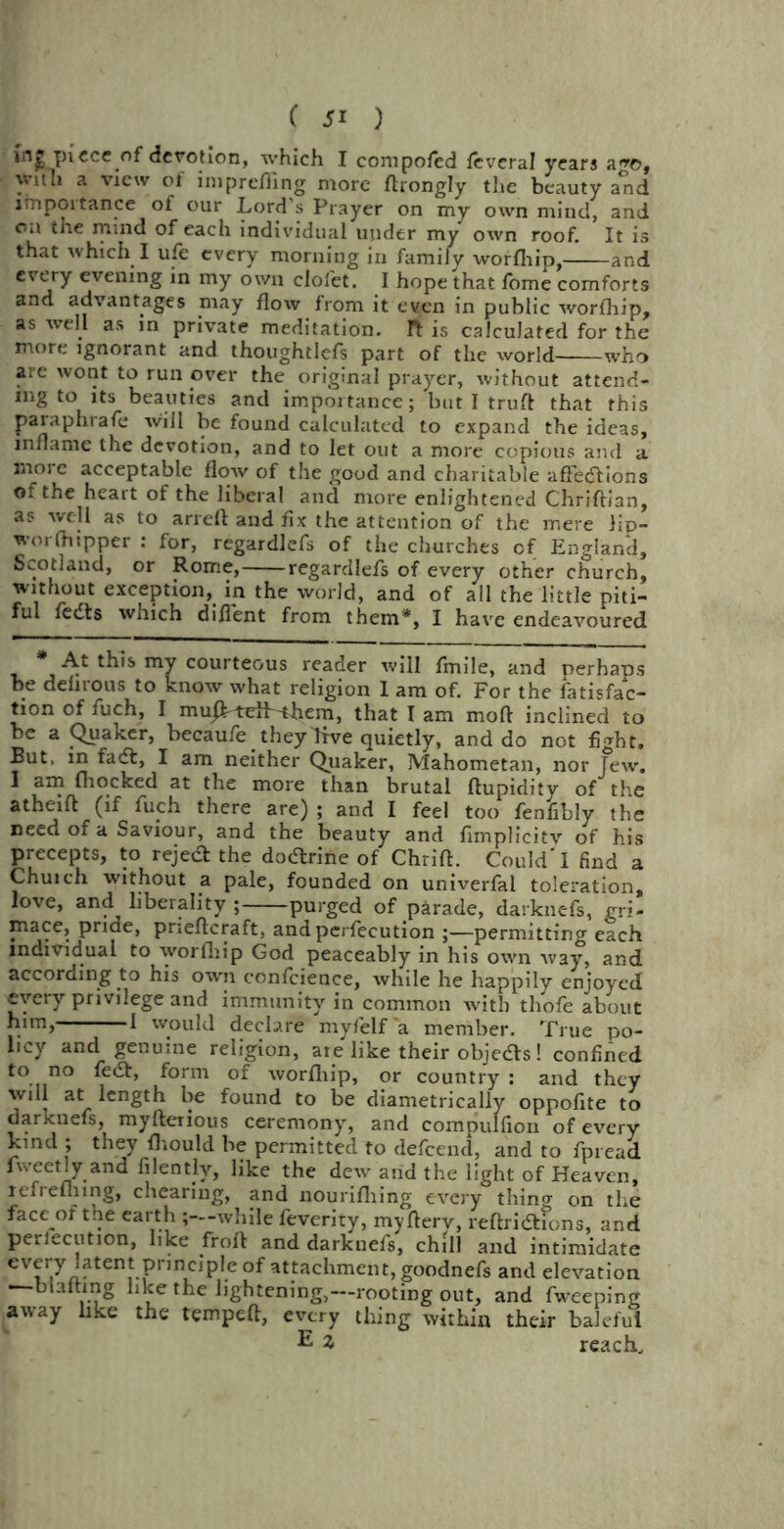 in£ piece of derotion, which I composed ieveral years a*re, \vnli a view of iniprefling more ftrongly the beauty a*nd importance of our Lord’s Prayer on my own mincl, and Oil the mind of each individual under my own roof. It is that which I ufe every morning in family worfhip, and every evening in my own clofet. I hope that fome comforts and advantages may flow from it even in public worfhip, as well as in private meditation. It is calculated for the more ignorant and thoughtlefs part of the world who arc wont to run over the original prayer, without attend- ing to its beauties and importance; but I truft that this paraphrafe will be found calculated to expand the ideas, inflame the devotion, and to let out a more copious and a more acceptable flow of the good and charitable afFedtions of the heart of the liberal and more enlightened Chriftian, as well as to arreft and fix the attention of the mere lip- worfhipper : for, regardlefs of the churches of England, Scotland, or Rome, regardlefs of every other church, without exception,, in the world, and of all the little piti- ful fedls which diflent from them*, I have endeavoured * At this my courteous reader will fmile, and perhaps be deiirous to know what religion I am of. For the fatisfac- tion of fuch, I muJb-teiF^hem, that I am mod inclined to be a Quaker, becaufe . they dive quietly, and do not fight. But, in fadt, I am neither Quaker, Mahometan, nor Jew. I am (hocked at the more than brutal ftupidity of the atheift (if fuch there are) ; and I feel too fenfibly the need of a Saviour, and the beauty and flmplicitv of his precepts, to rejedt the dodtrine of Chrift. Could'I find a Chuich without a pale, founded on univerfal toleration, love, and liberality ; purged of parade, darknefs, gri- mace, pride, prieftcraft, and perfecution ;—permitting each individual to worfhip God peaceably in his own way, and according to his own confcience, while he happily enjoyed every privilege and immunity in common with thofe about h,m) 1 would declare myfelf a member. True po- licy and genuine religion, are like their objetfs! confined to no fedt, form of worfhip, or country : and they will at length be found to be diametrically oppofite to darknefs, myfterious ceremony, and compullion of every kind ; they fhould be permitted to defeend, and to fpread fweetly and filently, like the dew and the light of Heaven, tefrefliing, chearing, and nourifliing every thino- on the face of the earth ;—while feverity, myfterv, reftridtfons, and perlecution, like froft and darknefs, chill and intimidate eVriyJaten*Princip,.e atfachment, goodnefs ami elevation blafting like the lightening,—rooting out, and fweeping away like the tempeft, every thing within their baleful E reach.