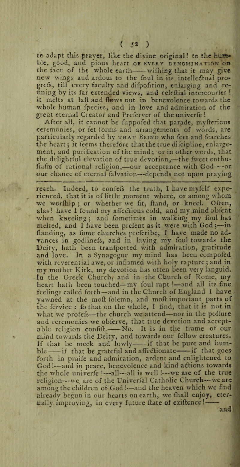 ( 5* ) fo adapt this prayer, like the divine original! to the hum- ble, good, and pious heart of evf.ry denomination on the face of the whole earth wifhing that it may give new wings and ardour to the foul in its intellectual pro- grcfs, till every faculty and difpofition, enlarging and re- fining by its far extended views, and celeftial intercourfes \ it melts at laft and fknvs out in benevolence towards the whole human l'pecies, and in love and admiration of the great eternal Creator and Prefcrvcr of the univerfe ! After all, it cannot be fuppofed that parade, myftericus ceremonies, or fet forms and arrangements of words, are particularly regarded by that Being who fees and fearches the heart; it feems therefore that the true diicipline, enlarge- ment, and purification of the mind ; or in other words, that the delightful elevation of true devotion,—the fweet enthu- fiafm of rational religion,—our acceptance with God or our chance of eternal falvation—depends not upon praying reach. Indeed, to confefs the truth, 1 have myftlf expe- rienced, that it is of little moment where, or among whom we werfhip ; or whether we fit, Hand, or kneel. Often, alas ! have I found my affe&ions cold, and my mind abfent when kneeling; and fometimes in rvalkirig my foul has melted, and I have been prefent as it were with God;—in (landing, as fome churches preferibe, I have made no ad- vances in godiinefs, and in laying my foul towards the Deity, hath been tranfported with admiration, gratitude and love. In a Synagogue my mind has been compofed with reverential awe, or inflamed with holy rapture ; and in my mother Kirk, my devotion has often been very languid. In the Greek Church,- and in the Church of Rome, my heart hath been touched—my foul rapt !—and all its fine feeling? called forth—and in the Church of England I have yawned at the mod folemn, and mod important parts of the fervice : fo that on the whole, I find, that it is not in what we profefs—the church we attend—nor in the pofture and ceremonies xve obl'erve, that true devotion and accept- able religion confiift. No. It is in the frame of our mind towards the Deity, and towards our fellow creatures. If that be meek and loAvly if that be pure and hum- ble if that be grateful and affe&ionate if that goes forth in praife and admiration, ardent and enlightened to God!—and in peace, benevolence and kind addions towards the whole univerfe !—all—all is well!—we are of the true religion—we, are of the Univerfal Catholic Church—-we are among the children of God!—and the heaven which we find already begun in our hearts on earth, we {hall enjoy, eter- nally improving, in every future Rate of exigence!——