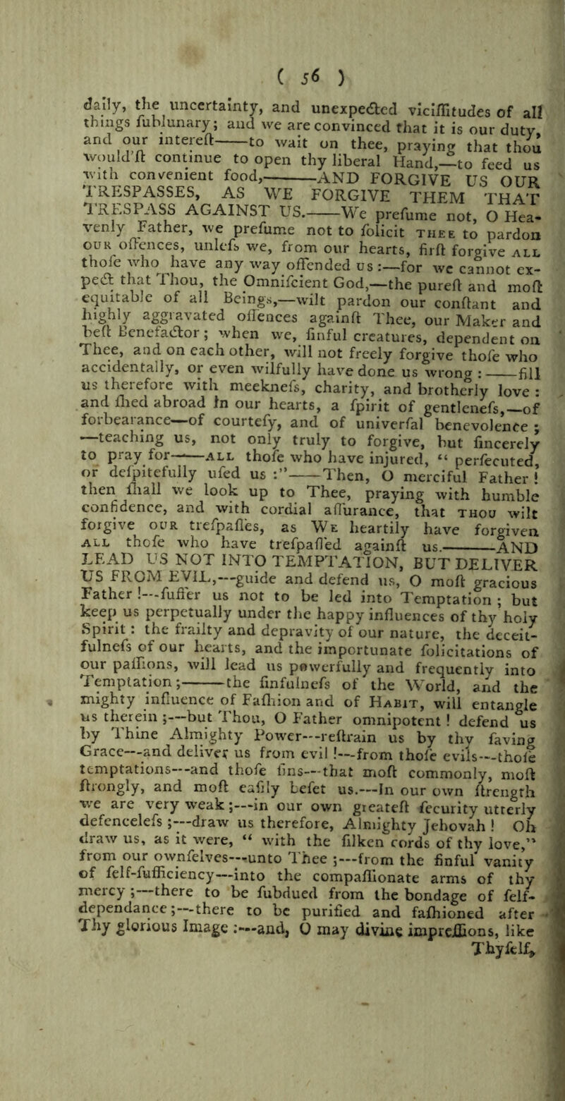 6*}]y> the uncertainty, and unexpected viciffitudes of all things iublunary; and we are convinced that it is our duty, and our mtereft to wait on thee, praying that thou would ft continue to open thy liberal Hand,—to feed us with convenient food,- AND FORGIVE US OUR TRESPASSES, AS WE FORGIVE THEM THAT TRESPASS AGAINST US. We prefume not, O Hea- venly Father, we prefume not to folicit thee to pardon our offences, unlefs we, from our hearts, firft forgive all thofe who have any way offended us for we cannot ex- pert that Thou, the Omnifcient God,—the pureft and moft equitable of all Beings,—wilt pardon our conftant and highly aggravated oilences againft Thee, our Maker and beft BenefaCtor; when we, finful creatures, dependent on Thee, and on each other, will not freely forgive thofe who accidentally, or even wilfully have done us wrong : fill us therefore with meeknefs, charity, and brotherly love : and flied abroad In our hearts, a fpirit of gentlenefs,—of forbearance—of courtefy, and of univerfal benevolence • —teaching us, not only truly to forgive, but fincerely to pray for——all thofe who have injured, “ perfecuted, or dcfpitefully ufed us Then, O merciful Father ! then fliall we look up to Thee, praying with humble confidence, and with cordial aflurance, that thou wilt forgive our trefpaftes, as We heartily have forgiven all thofe who have trefpafled againft us. AND LEAD US NOT INTO TEMPTATION, BUT DELIVER US FROM EVIL,- guide and defend us, O moft gracious Father !—fuller us not to be led into Temptation ; but keep us perpetually under the happy influences of thy holy Spirit : the frailty and depravity of our nature, the deceit- fulnefs of our hearts, and the importunate folicitations of our paftions, will lead us pewerfully and frequently into Temptation; the finfulnefs of the World, and the mighty influence of Fafhion and of Habit, will entangle us therein ;—but Thou, O Father omnipotent! defend us by Thine Almighty Power—reftrain us by thy faving Grace—and deliver us from evil .'—from thofe evils—thofe temptations and thofe fins—that moft commonly, moft ftrongly, and moft eafily befet us.—-In our own ftrength we are very weak;—in our own gieateft Security utterly defcncelefs;—draw us therefore, Almighty Jehovah ! Oh draw us, as it were, “ with the filken cords of thy love,” from our ownfelves—unto Thee j—from the finful vanity of felf-fufficiency—into the compaflionate arms of thy mercy ;—there to be fubdued from the bondage of felf- dependance; there to be purified and fafhioned after ■ Thy glorious Image and, 0 may divine imprejQions, like Thyfelf*