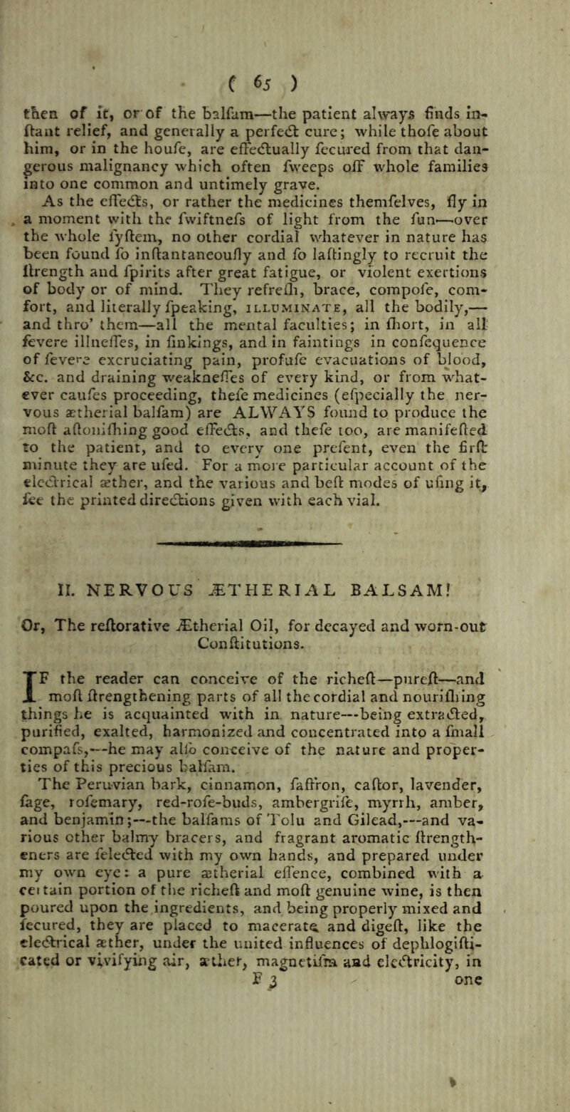 C 6j ) then of it, or of the balfam—the patient always finds in- ftant relief, and generally a perfed: cure; while thofe about him, or in the houfe, are effectually fecured from that dan- gerous malignancy which often fweeps ofF whole families into one common and untimely grave. As the cffedls, or rather the medicines themfelves, fly in a moment with the fwiftnefs of light from the fun—over the whole fyftem, no other cordial whatever in nature has been found fo inftantaneoufly and fo laftingly to recruit the Ilrength and fpirits after great fatigue, or violent exertions of body or of mind. They refrefli, brace, compofe, com- fort, and literally fpeaking, illuminate, all the bodily,— and thro’ them—all the mental faculties; in fhort, in all fevere illneffes, in linkings, and in faintings in confequence of levere excruciating pain, profufe evacuations of blood, &c. and draining weaknefles of every kind, or from what- ever caufes proceeding, thefe medicines (efpecially the ner- vous atherial balfam) are ALWAYS found to produce the moll aflonifhing good effects, and thefe too, are manifefted to the patient, and to every one prefent, even the firfl: minute they are ufed. For a more particular account of the electrical aether, and the various and bell: modes of ufing it, lee the printed directions given with each vial. II. NERVOUS JET H E RIA L BALSAM! Or, The reftorative JEtherial Oil, for decayed and worn-out Conftitutions. IF the reader can conceive of the richeft—pureff—and moff ffrengtbening parts of all the cordial and nourilhing things he is acquainted with in nature—being extratted, purified, exalted, harmonized and concentrated into a final! eompafs,—he may alio conceive of the nature and proper- ties of this precious balfam. The Peruvian bark, cinnamon, faffron, caftor, lavender, lage, rofemary, red-rofe-buds, ambergrife, myrrh, amber, and benjamin;—the balfams of Tolu and Gilead,—and va- rious other balmy bracers, and fragrant aromatic ffrengtff- eners are felected with my own hands, and prepared under my own eye: a pure atherial efl'ence, combined with a certain portion of the richeft and moll genuine wine, is then poured upon the ingredients, and being properly mixed and fecured, they are placed to macerate, and digeft, like the electrical ather, under the united influences of dephlogifti- cated or vivifying air, ather, magnetifm aad electricity, in E ^ one