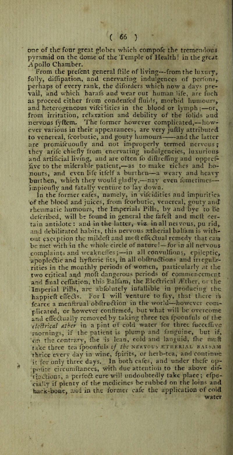 one of thefonr great globes which compofe the tremendous pyramid on the dome of the Temple of Health! in the great Apollo Chamber. From the prefent general ftile of living—from the luxury, folly, diflipation, and enervating indulgences of perfons, perhaps of every rank, the diforders which now a days pre- vail, and which harafs and wear out human life, are Inch as proceed either from condenfed fluids, morbid humours, and heterogeneous vifcHities in the .blood or lymph:—or, from irritation, relaxation and debility of the iolids and nervous iyflem. The former however complicated,—how- ever various in their appearances, are very juflly attributed to venereal, fcorbutic, and gouty humours and the latter are prcmilcuoufly and not improperly termed nervous 7 they arife chiefly from enervating indulgencies, luxurious and artificial living, and are often fo difbeffing and oppref- Jive to the miferable patient,—as to make riches and ho- nours, and even life itfelf a burthen—a weary and heavy burthen, which they would gladly,-—nay even fometimes— impioufly and fatally venture to lay down. In the former cafes, namely, in vifcidities and impurities of the Mood and juices, from fcorbutic, venereal, gouty and rheumatic humours, the Imperials Pills, by and bye to be deicribed, will be found in general the fafeft and melt cer- tain antidote: and in the latter, viz. in all nei vous, pu rid, and debilitated habits, this nervous aetherial balfarn is with- out exception the inildefi and molt eflctStual remedy that can be met with in the whole circle of nature! —for irr all nervous complaints and weakneffes;—in all convulfions, epileptic, apople<5tic and hyfteric fits, in all obftrudtions and irregula- rities in the monthly periods of women, particularly at the two critical and mofl dangerous periods of commencement and final ceffation, this Balfam, the Ele<5brical iF.ther, or the Imperial Pills, are abfolutely infallible in producing the happieft effects. For I will venture to fay, that there is fcarce a menftrual obftru&ion in the world—however com- plicated, or however confirmed, but what will be overcome and effectually removed by taking three tea fpoonfuls of the dc&rical Aihcr in a pint of cold water for three fucctlhve mornings, if the patient is plump and fanguine, but if, on the contrary, (he is lean, cold and languid, fhe muft take three tea fpoonfuls cf the nervous jetiiekial bai.sam thrice everyday in wine, fpirits, or herb-tea, and continue it for only three days. In both cafes, and under thefe op- pniite circuniftances, with due attention to the above dif- tjmftions, a perfect cure will undoubtedly take place; efpe- cially if plenty of the medicines be rubbed on the loins and hack-booe, and in the former cafe the application of cold water