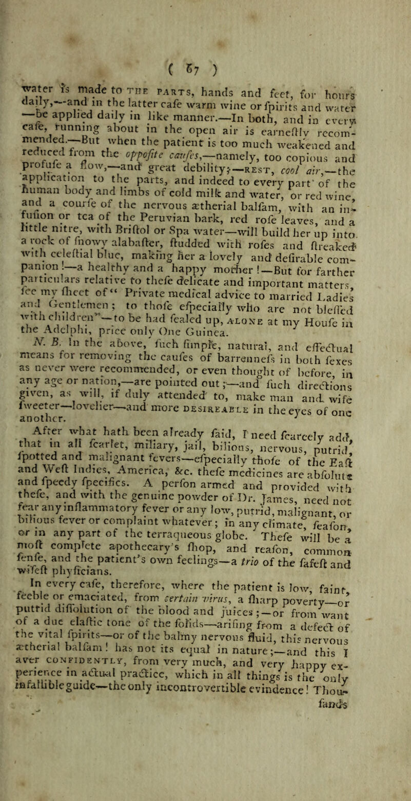 ( &7 ) water fs made to tite parts, hands and feet, for hours daily,—and in the latter cafe warm wine orfpirits and water —be applied daily m like manner.—In both, and in ever* cafe, running about in the open air is earnefHv recom- mended.—-But when the patient is too much weakened and reduced from the opfojitc emtfes,-namely, too copious and piofufea flow,—-and* great debility*—rest, coolair,—the application to the parts, and indeed to every part'of the human body and limbs of cold milk and water, or red wine and a courfe of the nervous atherial balfam, with an in* fution or tea of the Peruvian back, red rofe leaves, and a little nitre, with Briftol or Spa water—will build her up into a rock of fnowv alabafter, ftudded with rofes and ftreaked with celeftial blue, making her a lovely and' defirable com* pan ion. a healthy and a happy mother !—But for farther particulars relative to thefe delicate and important matters fee my meet of “ Private medical advice to married Ladies and 5 efpeciai'Iy who are not bleffed TUVi1, dr ~t0 be had fcaIcd UP’ AL0NE at my Houfe in the Add phi, price only One Guinea. N. B In the above, fuch fhnpfe, natural, and e/Tecftual means for removing the caufes of bammnefs in both fexes as never were recommended, or even thought of before in any age or nation,—are pointed outand fuch directions given, as will, ,f duly attended' to, make man and wife tweeter—lovelier—and more desireable in the eyes of one another. J After wbat hath been already faid, I need fcarcely add, that m all fcarfet, miliary, jail, bilious, nervous, putrid ipotted and malignant fevers—especially thofe of the Eaft and Weft Indies America, &c. thefe medicines are abfolute and fpeedv fpecties. A perfon armed and provided with thefe, and with the genuine powder of Dr. Tames, need not fear any inflammatory fever or any low, putrid, malignant or bilious fever or complaint whatever; in any climate; feafon or in any part of the terraqueous globe. Thefe will be a moft complete apothecary's fliop, and reafon, common ,efe’ , ~h5 Patiem’s own feelings—a trio of the fafeft and wifeft phyfrcians. In every cafe, therefore, where the patient is low, faint feeble or emaciated, from certain virus, a fliarp poverty—or putrid diflblution of the blood and juices;—or from want of a due elaftic tone of the foTids—arifing from a defect of the vital {pints—or of the balmy nervous fluid, this nervous actherial balfam ! has not its equal in nature; and this I aver confidently, from very much, and very happy ex- perience in acTual practice, which in all things is the only infallibleguide—the only incontrovertible evindence! Thou* fands