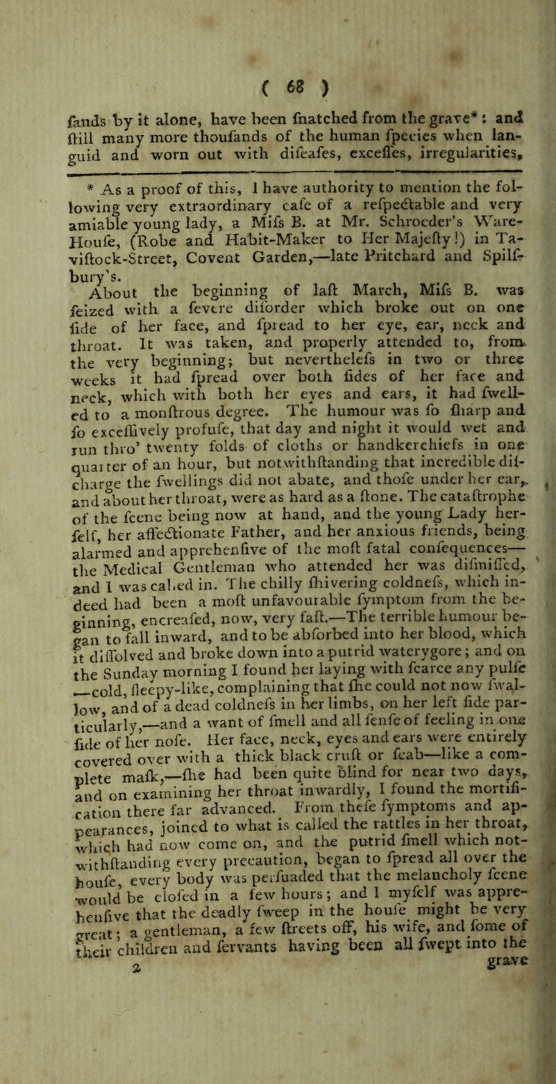 fands by it alone, have been fnatched from the grave* : and ftill many more thoufands of the human fpecies when lan- guid and worn out with difeafes, exceffes, irregularities, * As a proof of this, 1 have authority to mention the fol- lowing very extraordinary cafe of a refpeCtable and very amiable young lady, a Mifs B. at Mr. Schroeder’s Ware- Houfe, (Robe and Habit-Maker to HerMajefty!) in Ta- viftock-Street, Covent Garden,—late Pritchard and Spilf- bury’s. . About the beginning of laft March, Mifs B. was feized with a fevtre diforder which broke out on one lide of her face, and fpread to her eye, ear, neck and throat. It was taken, and properly attended to, from, the very beginning; but neverthelefs in two or three weeks it had fpread over both fides of her face and neck, which with both her eyes and ears, it had {well- ed to* a monftrous degree. The humour was fo {harp and fo exceflively profufe, that day and night it would wet and run thro’ twenty folds of cloths or handkerchiefs in one quarter of an hour, but notwithftanding that incredible di{- charge the fwellings did not abate, and thofe under her ear,, 4 and about her throat, were as hard as a ftone. The cataftrophe of the feene being now at hand, and the young Lady her- felf, her affectionate Father, and her anxious friends, being alarmed and apprchenfive of the molt fatal confequences— the Medical Gentleman who attended her was difmiffcd, and 1 was cal.ed in. The chilly {hivering coldnefs, which in- deed had been a moft unfavourable fymptom from the be- ginning, encreafed, now, very faff—The terrible humour be- gan to fall inward, and to be abforbed into her blood, which it diffolved and broke down into a putrid waterygore; and on the Sunday morning I found her laying with fcarce any pulfe col(f} fleepy-like, complaining that £he could not now Aval- low and of a dead coldnefs in her limbs, on her left fide par- ticularly,—and a want of fmell and all fenfeof feeling in one fide of her nofe. tier face, neck, eyes and ears were entirely covered over with a thick black cruft or fcab—like a com- plete malk,-fli« had been quite blind for near two days, and on examining her throat inwardly, I found the mortifi- cation there far advanced. From thefe fymptoms and ap- pearances, joined to what is called the rattles in her throat, which had now come on, and the putrid fmell which not- withftanding every precaution, began to fpread all over the houfc, every body was perfuacled that the melancholy feene would be clofed in a few hours; and 1 myfelf was appre- heufive that the deadly fweep in the houle might he very great- a gentleman, a few ftreets off, his wife, and fome of their children and fervants having been all fwept into the a grave