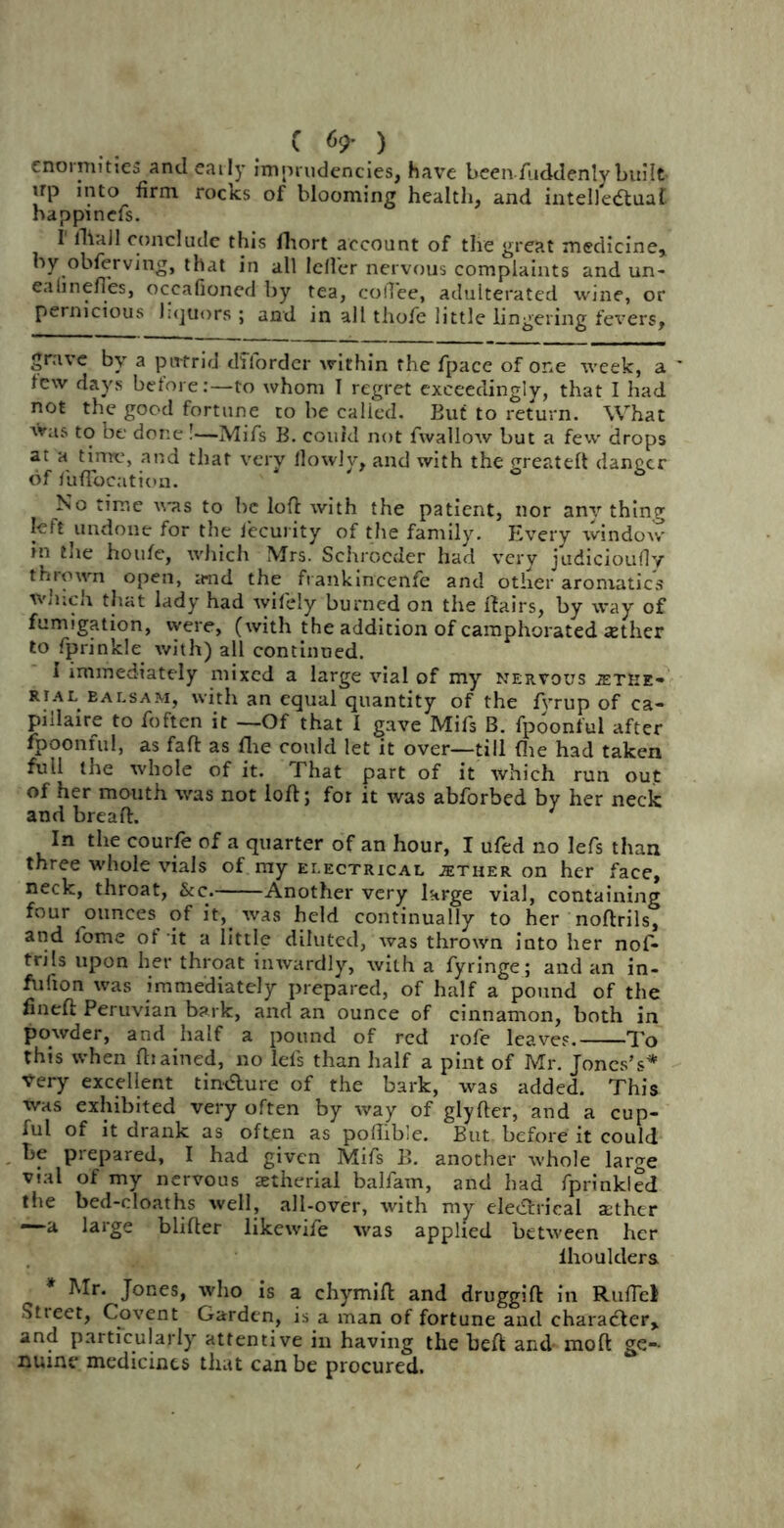 enormities and early hnprudencies, Have been Aiddenly built- up into firm rocks of blooming health, and intelledtuaf happinefs. I lliall conclude this fhort account of the great medicine, by obferving, that in all Idler nervous complaints and un- eahnefles, occafioned by tea, colTee, adulterated wine, or pernicious liquors; and in alt thofe little lin gering fevers, grave by a putrid dffordcr within the fpace of one week, a few days before:—to whom I regret exceedingly, that I had not the good fortune to be called. But to return. What was to be done !—Mifs B. could not fwallow but a few drops at a time, and that very flowly, and with the greateft danger of fuftocation. No time was to be loft with the patient, nor anv thing left undone for the iecurity of the family. Every window- in the ho life, which Mrs. Schrocder had very judicioufly thrown open, and the frankincenfe and other aromatics winch that lady had wifely burned on the flairs, by way of fumigation, were, (with the addition of camphorated sether to fprinkle with) all continued. I immediately mixed a large vial of my nervous iETHE- rial balsam, with an equal quantity of the fyrup of ca- piilaire to foften it —Of that I gave Mifs B. fpoonful after fpoonful, as faft as flie could let it over—till (lie had taken full the whole of it. That part of it which run out of her mouth was not loft; for it was abforbed by her neck and breaft. 1 In the courfe of a quarter of an hour, I ufed no lefs than three whole vials of my electrical ;ether on her face, neck, throat, See. Another very large vial, containing four ounces of it, was held continually to her noftrils, and l'ome of it a little diluted, was thrown into her nof- trils upon her throat inwardly, with a fyringe; and an in- flation was immediately prepared, of half a pound of the fineft Peruvian bark, and an ounce of cinnamon, both in powder, and half a pound of red rofe leaves. To this when fhained, no lefs than half a pint of Mr. Jones’s* t-ery excellent tin&ure of the bark, was added. This was exhibited very often by way of glyfter, and a cup- ful of it drank as oft.en as poftibie. But before it could be prepared, I had given Mifs B. another whole larcre vial of my nervous xtherial balfam, and had fprinkled the bed-cloaths well, all-over, with my ele&rical aether —a large blifter likewife was applied between her lhouklera * Mr. Jones, who is a chymift and druggift in Ruftel Street, Covent Garden, is a man of fortune and character, and particularly attentive in having the beft and- mod ge-- nuine medicines that can be procured.