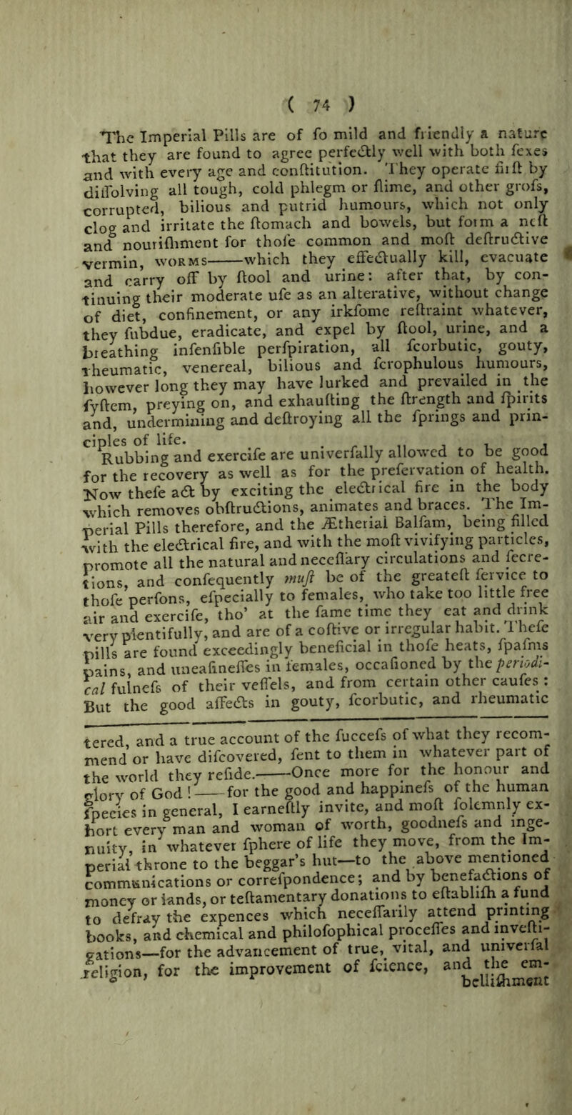 The Imperial Pills are of fo mild and friendly a nature that they are found to agree perfectly well with both fexes and with every age and conftitution. They operate fhft by diiTolving all tough, cold phlegm or flime, and other grofs, corrupted, bilious and putrid humours, which not only clog and irritate the ftomach and bowels, but fotm a ncft and6 nourifhment for thole common and mod deftru&ive vermin, worms which they effe&ually kill, evacuate * and carry off by ftool and urine: after that, by con- tinuing their moderate ufe as an alterative, without change of diet, confinement, or any irkfome reftraint whatever, they fubdue, eradicate, and expel by flool, urine, and a breathing infenfible perfpiration, all fcorbutic, gouty, rheumatic, venereal, bilious and fcrophulous humours, however long they may have lurked and prevailed in the fvftem, preying on, and exhautting the flrength and fpirits and, undermining and deftroying all the fprings and prin- ciples of life. , , , Rubbing and exercife are univerfally allowed to be good for the recovery as well as for the prefervation of health. Now thefe a& by exciting the ele&rical fire in the body which removes obftru&ions, animates and braces. The Im- perial pills therefore, and the jEtheriai Balfam, being filled with the ele&rical fire, and with the moft vivifying particles, promote all the natural andneceffary circulations and fecre- tions, and confidently mufi be of the greateft fervice to thofe perfons, efpecially to females, who take too little free air and exercife, tho’ at the fame time they eat and drink very plentifully, and are of a coftive or irregular habit. 1 hefe pills are found exceedingly beneficial in thofe heats, fpafms pains, and uneafineffes in females, occafioned by the periodi- cal fulnefs of their veffels, and from certain other caufes: But the good affedts in gouty, fcorbutic, and rheumatic tered and a true account of the fuccefs of what they recom- mend or have difcovered, fent to them in whatever part of the world they refide. Once more for the honour and dory of God ! for the good and happinefs of the human fnecies in general, I earneftly invite, and mod folemnly ex- hort every man and woman of worth, goodnefs and inge- nuity, in whatever fphere of life they move, from the Im- perial throne to the beggar’s hut-to the above mentioned communications or correfpondence; and by benefadhons of money or lands, or teftamentary donations to eftabhlh a fund to defray the expences which neceffarily attend printing books, and chemical and philofophical proceffes and mvelh- gations—for the advancement of true,, vital, and umvcrlal .religion, for the improvement of fcience, an£