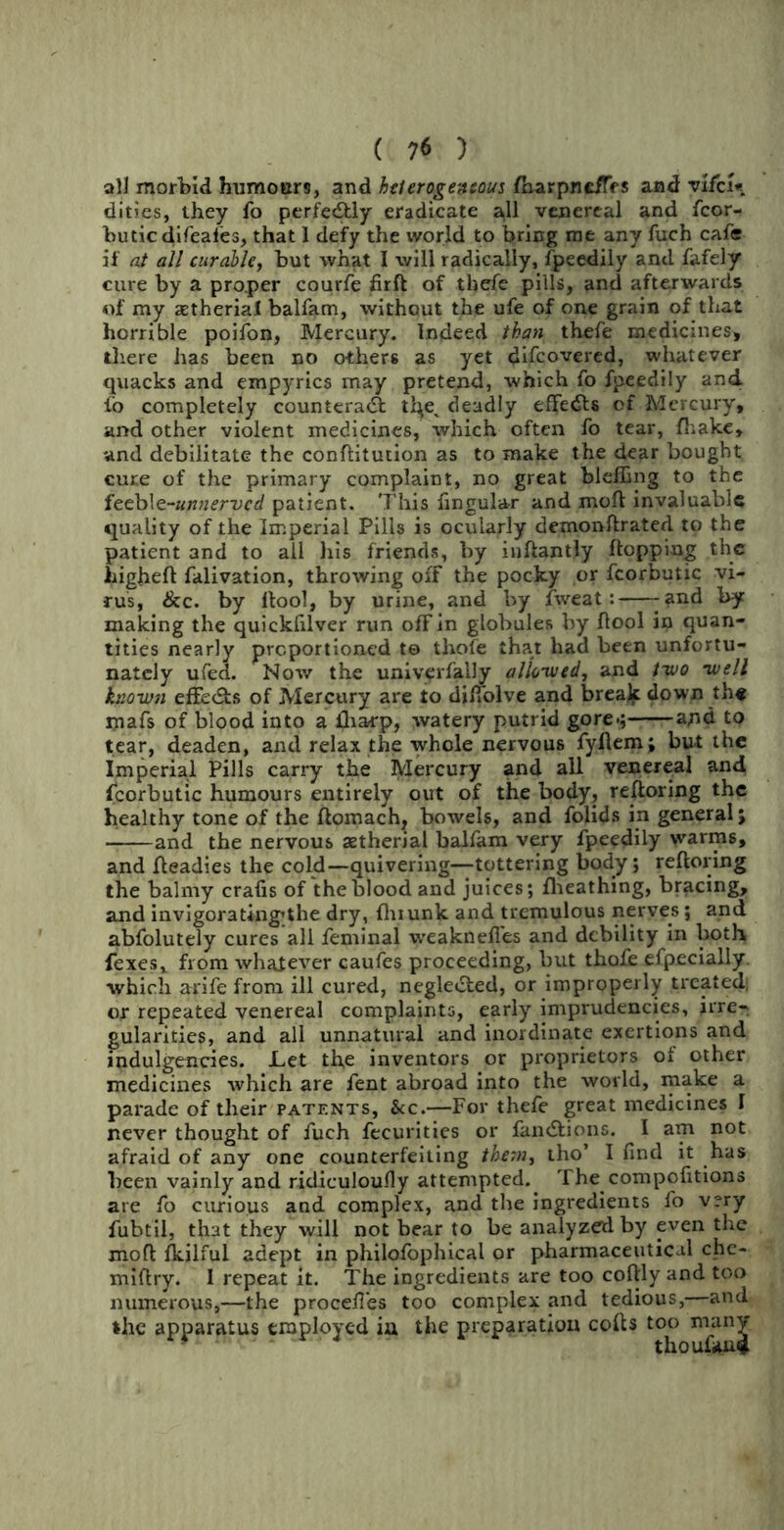 all morbid humours, and heterogeneous fh-arpne/TfS and vifcU dities, they fo perfectly eradicate all venereal and fcor- buticdifeafes, that 1 defy the world to bring me any fuch cafe if at all curable, but what I will radically, fpeedily and fafely cure by a proper courfe firft of thefe pills, and afterwards of my aetherial balfam, without the ufe of one grain of that horrible poifon, Mercury. Indeed than thefe medicines, there has been no others as yet difcovered, whatever quacks and empyrics may pretend, which fo fpeedily and io completely countera<Sl deadly effects of Mercury, and other violent medicines, which often fo tear, fhakc, and debilitate the conftitution as to make the dear bought cure of the primary complaint, no great bleffing to the feeb!e-unnerved patient. This fingular and moll invaluable quality of the Imperial Pills is ocularly demonftrated to the patient and to all his friends, by inftantly Hopping the liigheft falivation, throwing off the pocky or fcorbutic vi- rus, &c. by flool, by urine, and by fweat: -and by making the quickfilver run off in globules by flool in quan- tities nearly proportioned te thole that had been unfortu- nately ufed. Nov/ the uniyerfally allowed, and two well known effe&s of Mercury are to difiolve and brealf down the mafs of blood into a fharp, watery putrid gore.; apd to tear, deaden, and relax the whole nervous fyllem; but the Imperial Pills carry the Mercury and all venereal and fcorbutic humours entirely out of the body, reftoring the healthy tone of the ftomach, bowels, and folids in general; and the nervous setherial balfam very fpeedily warms, and fleadies the cold—quivering—tottering body; reftoring the balmy crafts of the blood and juices; fheathing, bracing, and invigorating^the dry, fhiunk and tremulous nerves; and abfolutely cures all feminal weaknefl'es and debility in both fexes, from whatever caufes proceeding, but thofe efpecially. which arife from ill cured, negle&ed, or improperly treated, or repeated venereal complaints, early imprudencies, irre- gularities, and all unnatural and inordinate exertions and indulgences. Let the inventors or proprietors of other medicines which are fent abroad into the world, make a parade of their patents, &c.—For thefe great medicines I never thought of fuch fecurities or famStionc. I am not afraid of any one counterfeiting them, tho’ I find it has been vainly and ridiculoufly attempted.. The compofitions are fo curious and complex, and the ingredients fo v?ry fubtil, that they will not bear to be analyzed by even the moft fkilful adept in philofophical or pharmaceutical chc- miftry. I repeat it. The ingredients are too coftly and too numerous,—the procefles too complex and tedious,—and the apparatus employed ia the preparation cofts too many * thoufan*