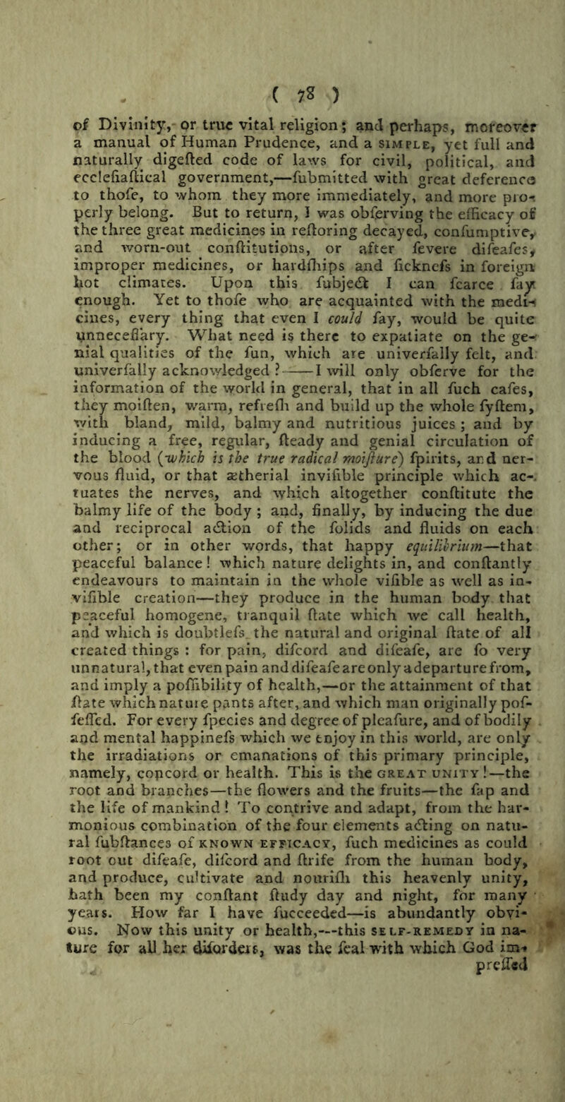 ( 7* ) of Divinity, or true vital religion; and perhaps, moreover a manual of Human Prudence, and a simple, yet full and naturally digefted code of laws for civil, political, and ecclefiaftical government,—fubmitted with great deferenca to thofe, to whom they more immediately, and more pro-, perly belong. But to return, 1 was observing the efficacy off the three great medicines in reftoring decayed, confumptive, and worn-out conftitutions, or after fevere difeafe?, improper medicines, or hardfhips and fickncfs in foreign- hot climates. Upon this fubjedfc I can fcarce fay* enough. Yet to thofe who are acquainted with the medn cines, every thing that even I could fay, would be quite unnecefiary. What need is there to expatiate on the ge-- nial qualities of the fun, which are univerfally felt, and univerfally acknowledged ? 1 will only obferve for the information of the world in general, that in all fuch cafes, they moiften, warm, refrefli and build up the whole fyftem, with bland, mild, balmy and nutritious juices ; and by inducing a free, regular, fteady and genial circulation of the blood {-which is the true radical moifture) fpirits, and ner- vous fluid, or that zetherial invifible principle which ac-. tuates the nerves, and which altogether conftitute the balmy life of the body ; and, finally, by inducing the due and reciprocal a&ion of the folids and fluids on each other; or in other words, that happy equilibrium—that peaceful balance ! which nature delights in, and conftantly endeavours to maintain in the whole vifible as well as in- vifible creation—they produce in the human body that peaceful homogene, tranquil (late which we call health, and which is doubtlefs. the natural and original date of all created things : for pain, difeord and difeafe, are fo very unnatural, that even pain anddifeafeareonlyadeparturefrom, and imply a pofiibility of health,—or the attainment of that jflate which natuie pants after, and which man originally pof- feffed. For every fpecies and degree of pleafure, and of bodily and mental happinefs which we enjoy in this world, are only the irradiations or emanations of this primary principle, namely, copcord or health. This is the great unity !—the root and branches—the flowers and the fruits—the fap and the life of mankind ! To contrive and adapt, from the har- monious combination of the four elements a&ing on natu- ral fubflances of known efficacy, fuch medicines as could root out difeafe, dilcord and ftrife from the human body, and produce, cultivate and nourifh this heavenly unity, hath been my conftant ftudy day and night, for many years. How far I have fucceeded—is abundantly obvi- ous. Now this unity or health,—this self-remejdy in na- ture for all hex difardm, was the feal with which God im* p relied