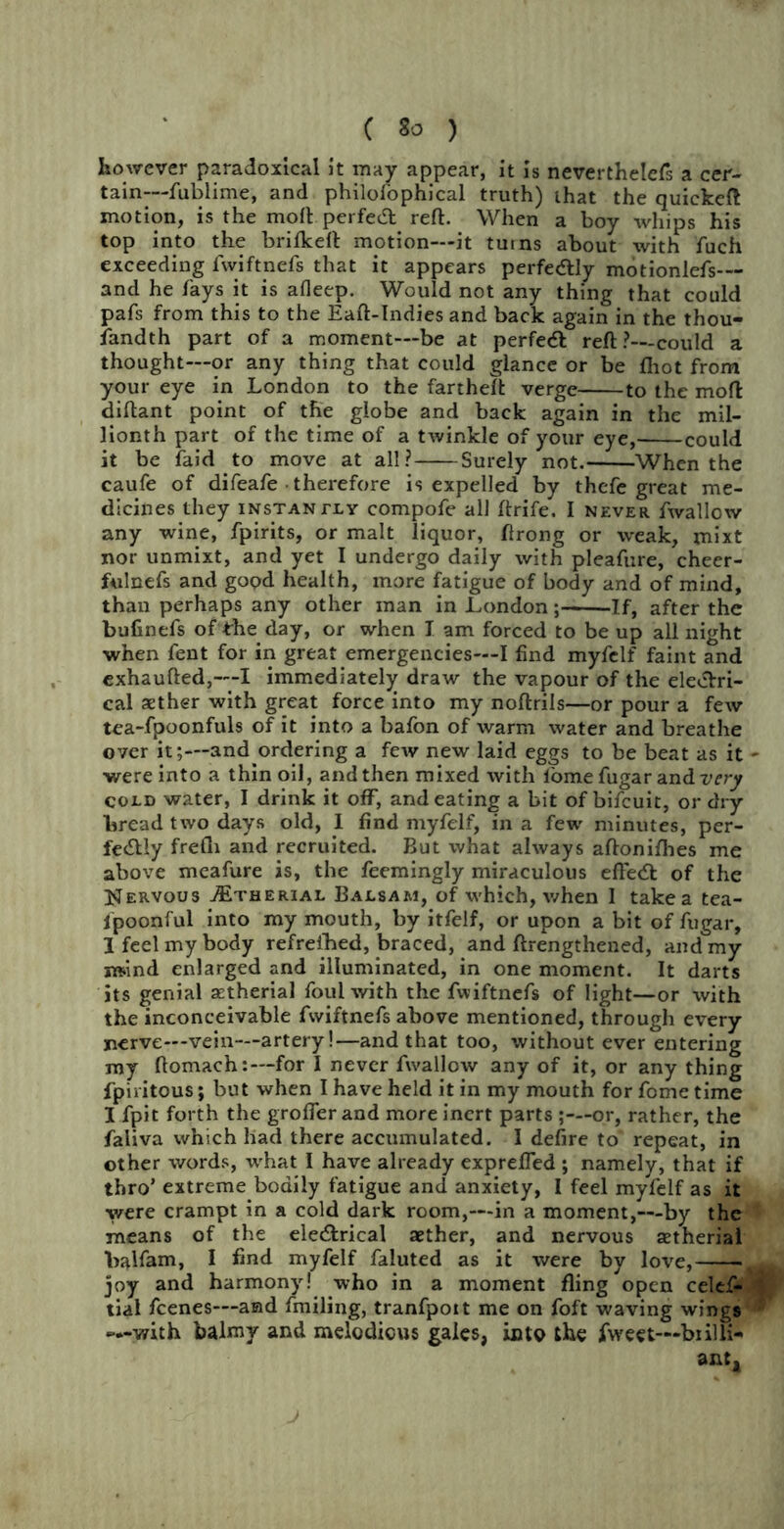 however paradoxical it may appear, it is neverthelefs a cer- tain-— fublime, and philofophical truth) that the quiekeft motion, is the molt perfect reft. When a boy whips his top into the brifkeft motion—it turns about with fuch exceeding fwiftnefs that it appears perfectly motionlefs— and he fays it is afleep. Would not any thing that could pafs from this to the Eaft-Indies and back again in the thou- sandth part of a moment—be at perfedl reft?—could a thought—or any thing that could glance or be fliot from your eye in London to the fartheft verge to the mod diftant point of the globe and back again in the mil- lionth part of the time of a twinkle of your eye, could it be faid to move at all? Surely not. When the caufe of difeafe therefore is expelled by thefe great me- dicines they instantly compofe all ftrife. I never fwallow any wine, fpirits, or malt liquor, ftrong or weak, mixt nor unmixt, and yet I undergo daily with pleafure, cheer- fulnefs and gopd health, more fatigue of body and of mind, than perhaps any other man in London; If, after the bufinefs of the day, or when I am forced to be up all night when fent for in great emergencies—I find myfclf faint and exhaufted,—I immediately draw the vapour of the electri- cal aether with great force into my noftrils—or pour a few tea-fpoonfuls of it into a bafon of warm water and breathe over it;—and ordering a few new laid eggs to be beat as it - were into a thin oil, and then mixed with lome fugar and very cold water, I drink it off, and eating a bit of bifeuit, or dry bread two days old, I find myfelf, in a few minutes, per- fectly frefli and recruited. But what always aftonifhes me above meafure is, the feemingly miraculous efledt of the Nervous tEtherial Balsam, of which, when 1 takea tea- fpoonful into my mouth, by itfelf, or upon a bit of fugar, 1 feel my body refreshed, braced, and ftrengthened, and my nsind enlarged and illuminated, in one moment. It darts its genial aetherial foul with the fwiftnefs of light—or with the inconceivable fwiftnefs above mentioned, through every nerve—vein—artery!—and that too, without ever entering my ftomach:—for I never fwallow any of it, or any thing fpiritous; but when I have held it in my mouth for fome time I fpit forth the grofler and more inert parts ;— or, rather, the faliva which had there accumulated. I defire to repeat, in other words, what I have already exprefled ; namely, that if thro’ extreme bodily fatigue and anxiety, I feel myfelf as it were crampt in a cold dark room,—in a moment,—by the means of the eleCtrical aether, and nervous aetherial balfam, I fmd myfelf faluted as it were by love, g joy and harmony! who in a moment fling open celef- t tial feenes—and fmiling, tranfpoit me on foft waving wings —with balmy and melodious gales, into the fweet—-biilli- ant.