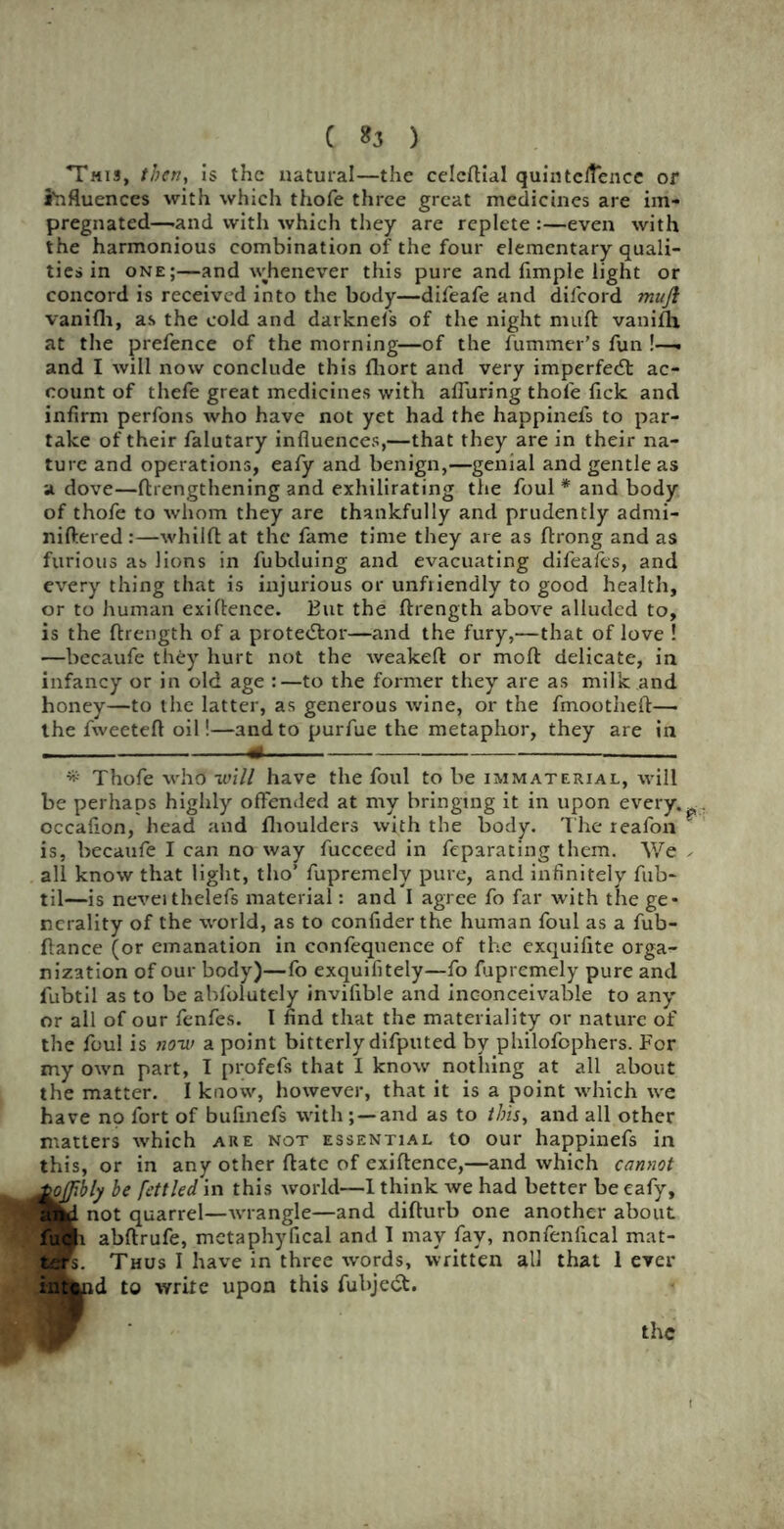 This, then, is the natural—the celcftial quintelfencc or influences with which thofe three great medicines are im- pregnated—-and with which they are replete :—even with the harmonious combination of the four elementary quali- ties in one;—and whenever this pure and fimple light or concord is received into the body—difeafe and difeord mnji vanifli, as the cold and darknefs of the night niuft vaniflh at the prefence of the morning—of the fummer’s fun !—. and I will now conclude this fhort and very imperfedt ac- count of thefe great medicines with afluring thofe lick and infirm perfons who have not yet had the happinefs to par- take of their falutary influences,—that they are in their na- ture and operations, eafy and benign,—genial and gentle as a dove—flrengthening and exhilirating the foul * and body of thofe to whom they are thankfully and prudently admi- niftered :—whilft at the fame time they are as ftrong and as furious as lions in fubduing and evacuating difeafes, and every thing that is injurious or unfriendly to good health, or to human exiflence. But the ftrength above alluded to, is the ftrength of a protestor—and the fury,—that of love ! —becaufe they hurt not the weakeft or moft delicate, in infancy or in old age :—to the former they are as milk and honey—to the latter, as generous wine, or the fmootheft— the fweeteft oil!—and to purfue the metaphor, they are in 1 .. ■ ■ 4< * Thofe who will have the foul to be immaterial, will be perhaps highly offended at my bringing it in upon every. ? occafion, head and fhoulders with the body. The reafon is, becaufe I can no way fucceed in feparating them. We . all know that light, tho’ fupremely pure, and infinitely fub- til—is neveithelefs material: and I agree fo far with the ge- nerality of the world, as to confider the human foul as a fub- flance (or emanation in confequence of the exquifite orga- nization of our body)—fo exquifitely—fo fupremely pure and fubtil as to be abfolutely invifible and inconceivable to any or all of our fenfes. I find that the materiality or nature of the foul is now a point bitterly difputed by philofophers. For my own part, I profefs that I know nothing at all about the matter. I know, however, that it is a point which we have no fort of bufinefs with and as to this, and all other matters which are not essential to our happinefs in this, or in any other ftatc of exiflence,—and which cannot Ioffblj be fettled in this world—I think we had better be eafy, id not quarrel—wrangle—and difturb one another about ■1 abftrufe, mctaphyfical and 1 may fay, nonfenftcal mat- K. Thus I have in three words, written all that 1 ever i$fcud to write upon this fubje<5t.