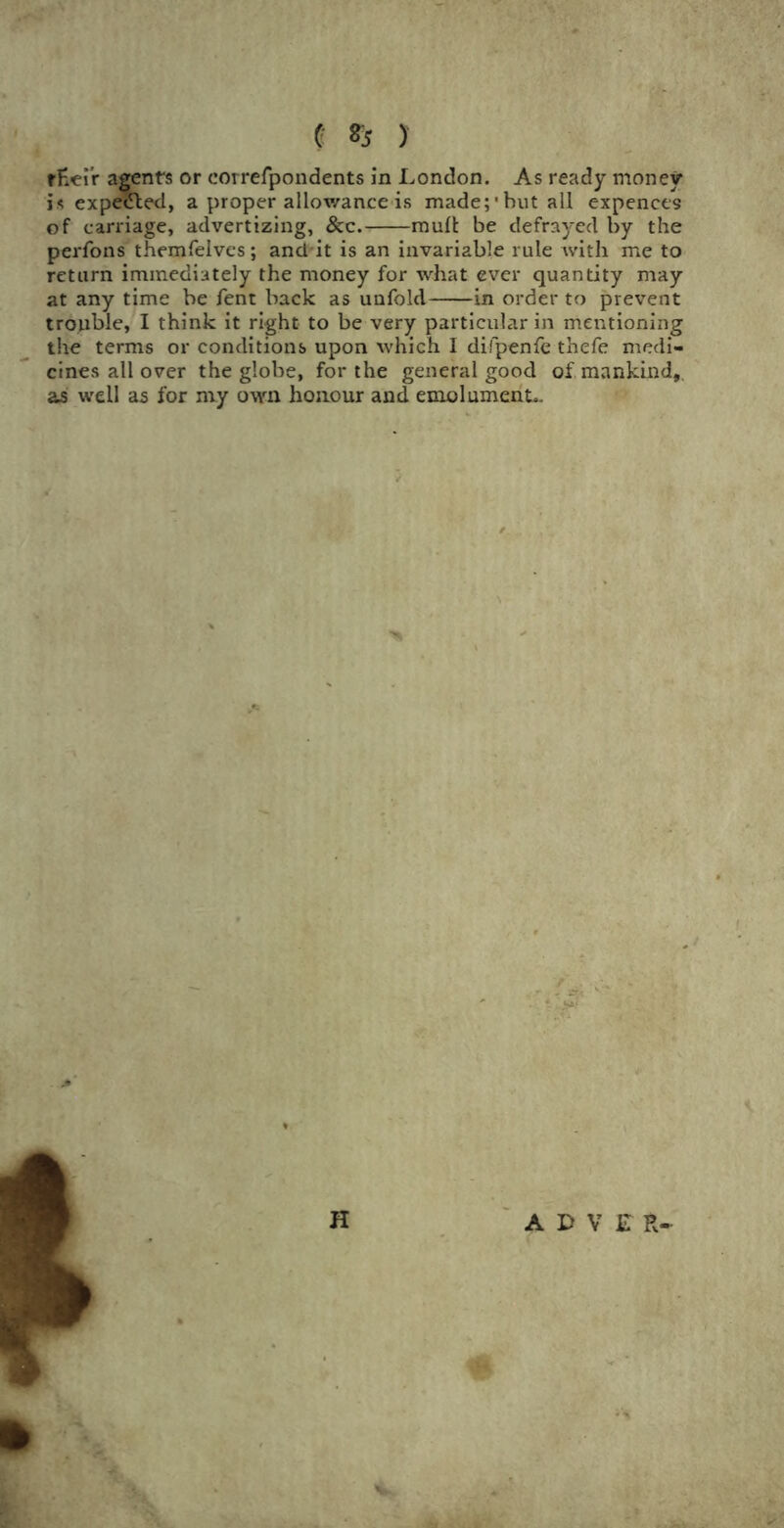 fHei'r agents or eorrefpondents in London. As ready money is expected, a proper allowance is made;’but all expences of carriage, advertizing, &c. mull be defrayed by the perfons themfelves; and it is an invariable rule with me to return immediately the money for what ever quantity may at any time be fent back as unfold in order to prevent trouble, I think it right to be very particular in mentioning the terms or conditions upon which I difpenfe thefe medi- cines all over the globe, for the general good of mankind, as well as for my own honour and emolument..