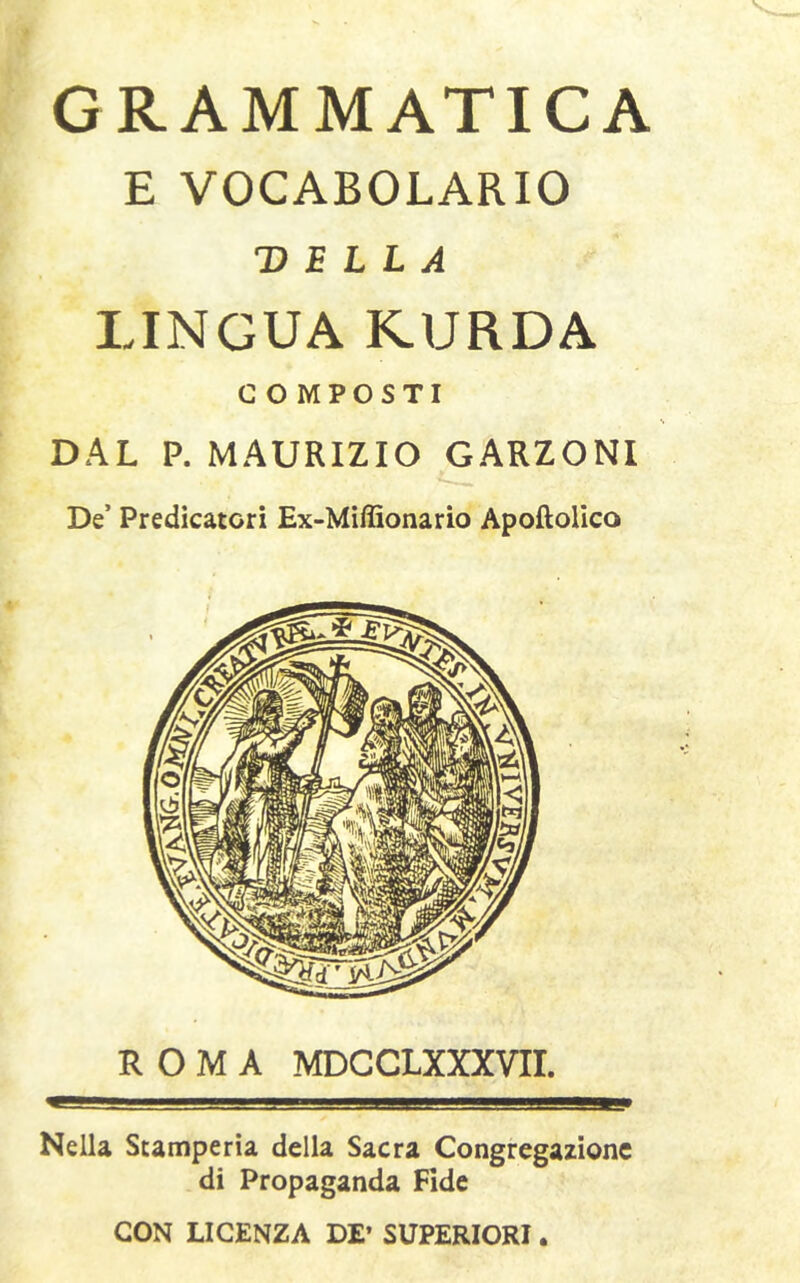 GRAMMATICA E VOCABOLARIO DELLA LINGUA KURDA COMPOSTI DAL P. MAURIZIO GARZONI De’ Predicatori Ex-Miffionario Apoftolico ROMA MDC CLXXXVII. Nella Stamperia della Sacra Congregazione di Propaganda Fide CON LICENZA DE’ SUPERIORI.