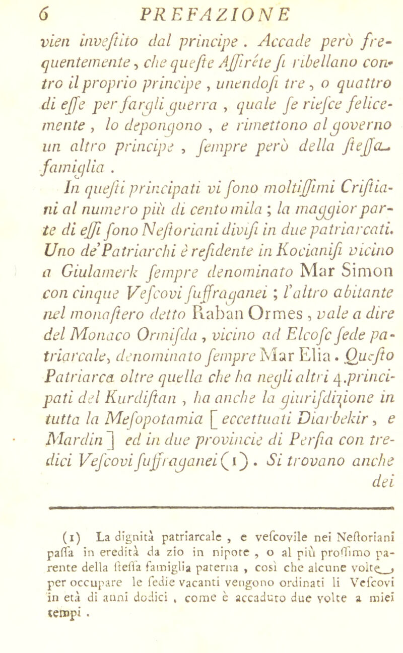 vieti inveftito dal principe . Accade però fre- quentemente , che quefte Affiréte fi ribellano con- tra il proprio principe , unendoji tre, o quattro di effe per fargli guerra , quale fe riefce felice- mente , lo deponcjono , e rimettono al governo un altro principe , fempre però della fi e fa- famiglia . In quefti principati vi fono moltifjimi Criftin- ni al numero più di centomila ; la maggior par- te di ejffi fono Neftoriani divifi in due patriarcati. Uno de*Patriarchi èrefidente in Kocianifi vicino a Giulamerk fempre denominato Mar Simon con cinque Vefcovi fuffraqanei ; ! altro abitante nel mona fiero detto Raban Ormes , vale a dire del Monaco Ormifda , vicino ad Elcofc fede pa- triarcale, denominato fempre Mar Elia . Qucfto Patriarca oltre quella che ha negli altri 4.princi- pati del Kurdiftan , ha anche la cjiurìj,dizione in tutta la Mefopotamia [ eccettuati Diarbelar, e Mardin ~] ed in due provvide di Per fa con tre- dici Vefcovifuffraganei(^C) , Si trovano anche dei (1) La dignità patriarcale, e vefeovile nei Nefloriani palla in eredità da zio in nipote , o al più proffimo pa- rente della (teda famiglia paterna , così che alcune volte , per occupare le fedie vacanti vengono ordinati li Vefcovi in età di anni dodici , come è accaduto due volte a miei tempi .