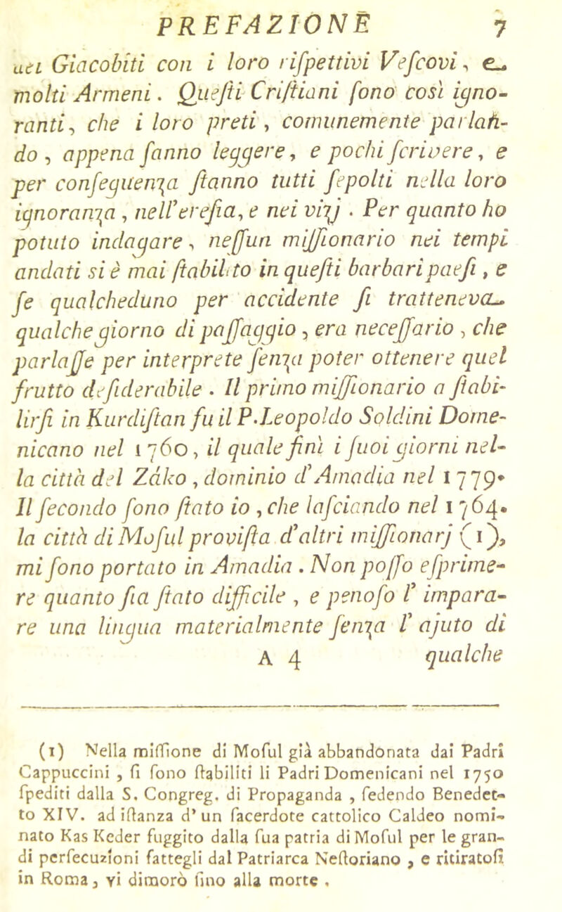 ati Giacobiti con i loro rifpettivi Vefcovi, e- molti Armeni. Quejti Crifila ni fono così igno- ranti, che x /oro preti, comunemente parlati- c/o, appena fanno leggere, 0 pochi fcriuere, e per confegiien\a [tanno tutti frpolli nella loro ignoranza , nell'evefia, e nei viy . Per quanto ho potuto indagare, neffun milionario nei tempi andati si è mai ftabilto in quefti barbaripaefi, e fe qualcheduno per accidente fi tratteneva- qualche giorno di puff aggio , mi necejjario , che parlajje per interprete [erigi poter ottenere quel frutto defi derubile . // primo milionario a /tabi- lirfi in Kurdiftan fu il P.Leopoldo Soldini Dome- nicano nel 1 760, i7 <700/^/mz z fuoigiorni nel- la città del Zàko , dominio d'Ama dia nel 1779* Il fecondo fono fiato io , che Infoiando nel 1 764» /z7 cz'rM di Mofal pravifta d'altri mìffionarj (1), 777//ono portato in Amadia . A/otz poffo efprime- re quanto fa /tato difficile , e penofo l'impara- re una lingua materialmente fenica l' ajuto di A 4 qualche (1) Nella miffione di Moful già abbandonata dai Padri Cappuccini , fi fono riabiliti li Padri Domenicani nel 1750 fpediti dalla S. Congreg. di Propaganda , fedendo Benedet- to XIV. ad iflanza d’un facerdote cattolico Caldeo nomi- nato Kas Kcder fuggito dalla fua patria di Moful per le gran- di perfecuzioni fattegli dal Patriarca Neftoriano , e ritiratoli in Roma 3 yì dimorò fino alla morte ,