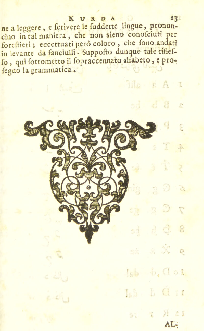 ne a leggere , e fcrivere le fuddette lingue, pronun- cino in tal maniera , che non sieno conofciuti per foreftieri ; eccettuati però coloro , che fono andati in levante da fanciulli. Supporto dunque tale riflef- fo , qui fottometto il fopraccennato alfabeto , e prò» feguo la grammatica • AL-