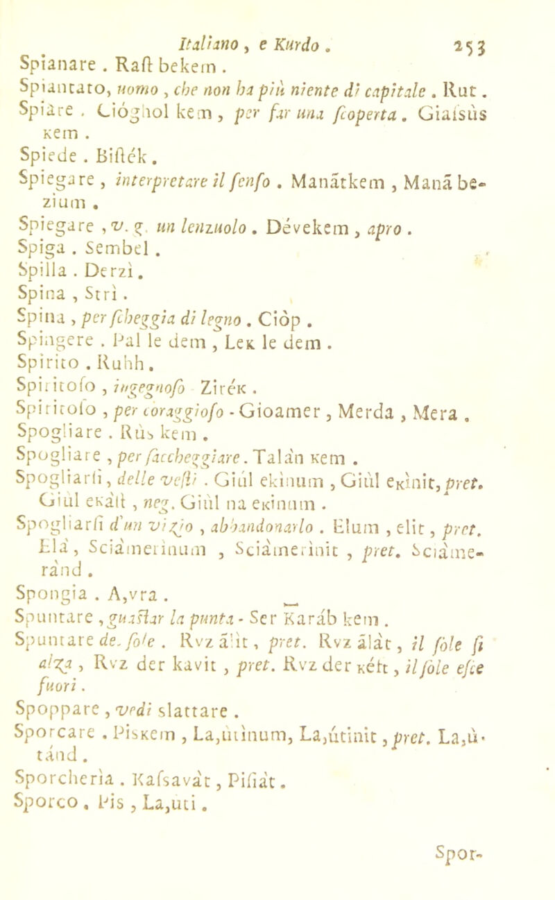 Spianare . Raft bekein . Spiantato, uomo , che non hi piu niente dì capitale . Rut. Spiare . Ciógiiol kem, per far una foperta. Giaisùs Kem . Spiede . Biflék. Spiegare , interpretare il fcnfo . Manatkem , Manàbe- zi um . Spiegare , v. <g, un lenzuolo . Dévekem , apro . Spiga . Sembel . Spilla . Derzì. Spina , Stri. Spina , per fileggia di legno . Ciòp . Spingere . Pai le dem , Leic le dem. Spirito . Ruhh. Spiritofo , itigegnofò Ziréic. Spititolo , per coraggiofo ■ Gioamer, Merda , Mera . Spogliare . Rùb kem . Spogliare , per /acche?giare. Tala'n Kem . Spogliarli, delle velli . Giul ekìnum , GÌ11I eKìnit,p/-e?. GìliI eka 11 , neg. Giùl na eidmnn . Spogliarli d un viggo , abbandonarlo . Llum , elit, pret. Ria, Sciàmerìnum , Sciamerìnit , pret. Sciàine- rand . Spongia . A,vra . ^ Spuntare ,gua$ìar la punta * Ser Karab kem . Spuntare de. fole . Rvza’ìt, pret. Rvzalàt, il fòle fi alga , Rvz der kavit , pret. Rvz der Kéh , il fole e/te fuori . Spoppare , vedi slattare . Sporcare . Pìskciti , La,mìnimi, La,ùtinit ,pret. La,ù- tand. Sporcherìa . Kafsavàt, Pifiàt. Sporco . Pis, La,uti. Spor-