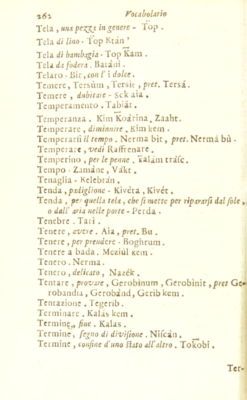 Tela , una peigj in genere - Top . Tela di lino • Top Ktau ’ Tela di bambagia - Top Kam . Tela da fodera . Balani . Telaio • Bir, con l' i dolce. Temere, Tersimi , Tersìt , pret. Tersa. Temere , dubitare - Sck aia • Temperamento . Tabiàt. Temperanza . Kim Koarina. Zaaht. Temperare , diminuire . Kim kem . Temperarli il tempo . Nerma bit, pret. Nermà bù » Temperare , vedi Raffrenare . Temperino , per le penne . ialini tràfc. Tempo • Zaini ne , Vikt. Tenaglia - Kelcbra'n . Tenda , padiglione - Kivèta , Kivét. Tenda , per quella tela, che fi mette per ripararfi dal fole „ o dall’ aria nelle porte - Perda . Tenebre . Tari . Tenere , avere . Aia , pret. Bu . Tenere , per prendere • Boghrum. Tenere a bada. Meziùl Kem . Tenero. Nerma. Tenero , delicato , Nazék. Tentare , provare , Gerobìnum , Gerobìnit 9pret Ge* robandia , Gerobind, Gerib kem . Tentazione . Tcgerib. Terminare . Kalas kem . Termine., fine . Kalas . Termine, fegno di divifìone . Nifcin . __ Termine , confine d'uno Hato all'altro . Tokobi.