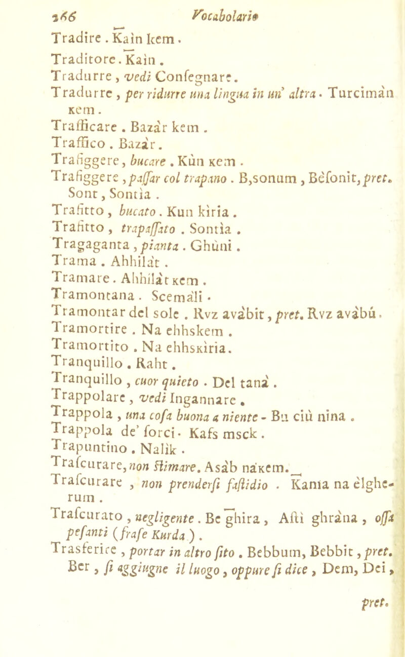 Tradire . Kain kcm. Traditore. Kain . Tradurre, vedi Confegnare. Tradurre , per ridurre una lingua in un altra* Turcimàn Kem. Trafficare . Bazàr kem . Traffico . Bazàr. Trafiggere, bucare . Kùn Kem . Trafiggere ,pafjar col trapano . B,sonum , Bèfonit,pref. Sont, Sontìa . Trafitto , bucato . Kun kìria . Trafitto , trapalato . Sontìa . Tragaganta , pianta . Ghùni. Trama . Ahhilàt . Tramare. Ahhilàtxcm . Tramontana . Scemali • Tramontar del sole . Rvz avàbit, pret. Rvz avàbu. Tramortire . Na ehhskem . Tramortito . Na ehhsKÌria. Tranquillo . Raht. Tranquillo , cuor quieto . Del tana . Trappolare , vedi Ingannare . Trappola , una cofa buona a niente - Bu ciù nina . Trappola de Torci* Kafs msck . Trapuntino. Nalìk * Trafcurare,non stimare. Asàb nàKem.^ Trafcurare , non prenderfi faflidio . Kania na èlghe- rum . Traicurato , negligente . Bc ghira , Affi ghràna , offa pepanti (frafe Km da ) . Trasferire , portar in altro fito . Bebbum, Bebbit ,pret. £*cr > fi aZZ‘uZne H luogo, oppure fi dice , Dem, Dei, pret.