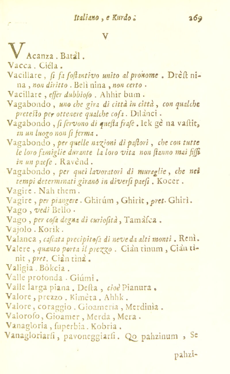 V N/Acanza . Batil. Vacca . Ciéla. Vacillare , fi fa fojlantivo unito al pronome . DrèH ni- na , non diritto . Beli nina , non certo . Vacillare , effer dubbiofo . Ahhìr bum . Vagabondo , uno che gira di città in città , con qualche pretetto per ottenere qualche cofa. Dii duci. Vagabondo ,/i fervono di quefla frafè. lek gc na valtit, in un luogo non fi pernia . Vagabondo , per quelle nazioni di paftori, che con tutte le loro famiglie durante la loro vita non fanno mai fijji in un paefe . Ravend . Vagabondo , per quei lavoratori di muraglie, che nei tempi determinati gir anò in diverfi paefi. Kocer . Vagire . Nah them . Vagire , per piangere . Ghirum , Ghirìt ypret- Ghiri. Vago , vedi Bello • Vago , per cofa degna di curiofità, Tarn àlea . Vajolo . Korik. Valanca , cafcata precìpitofa di neve da alti monti. Rem. Valere , quanto porta il pregio . Cian tìnum , Gian tì- nit , pret. Ci in tini . Valigia . Bòkcia . Valle profonda ■ Giumi. Valle larga piana . Delta , cioè Pianura . Valore , prezzo . Kimcta . Ahhk . Valore, coraggio . Gioameria , Merdinìa . Valorofo, Gioamer , Merda , Mera . Vanagloria , fuperbia. Kobria . Vanagloriarli j pavoneggiarli. Qr> pahzinum j Se pahzi-