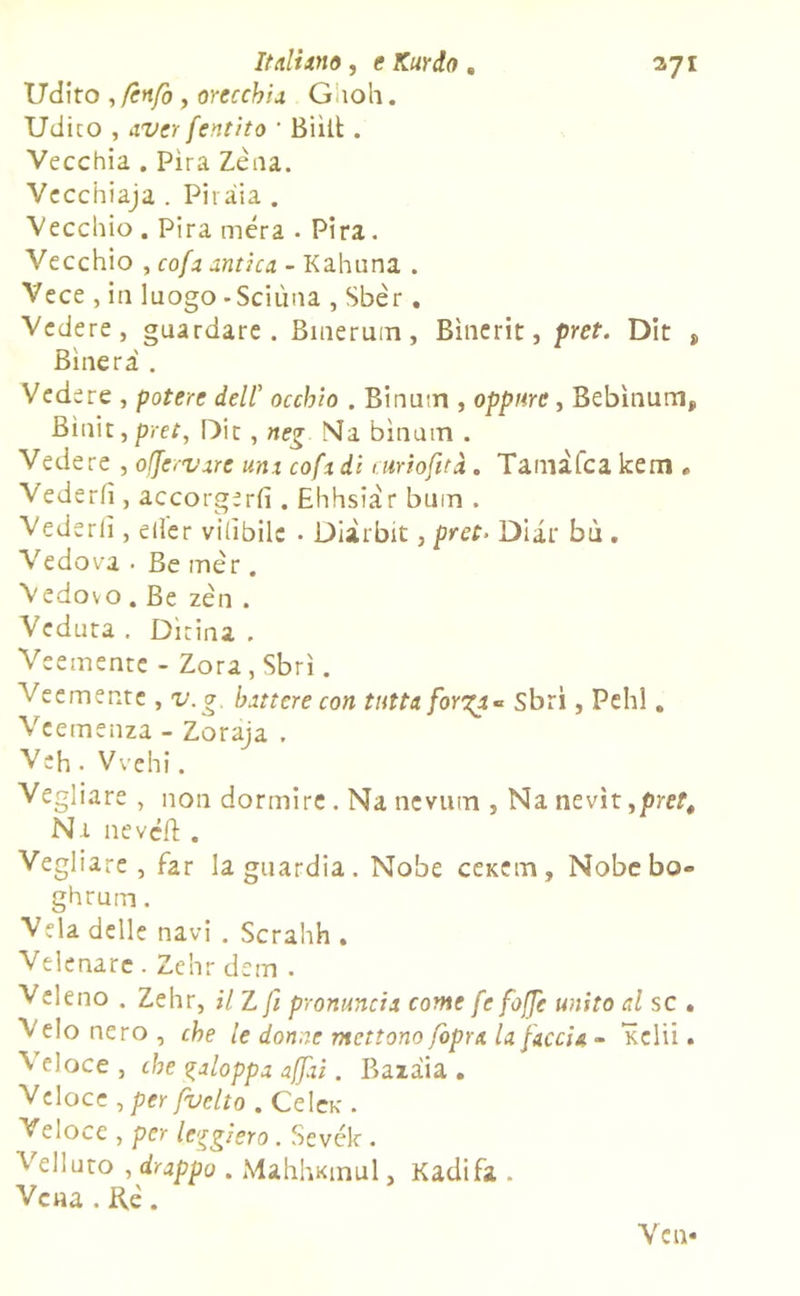 Udito ,fcnfo , orecchia Gitoli. Udito , ax'er fentito ’ Biìit . Vecchia . Pira Zèna. Vecchiaja . Pi 1 àia . Vecchio . Pira mera . Pira. Vecchio , cofa antica - Kahuna . Vece , iti luogo -Scilina , Sbèr. Vedere, guardare. Bmerum, Bìnerit, pret. Dit „ Binerà . Vede re , potere dell’ occhio . Binutrì, oppure, Bebìnum,, Binit, pret, Dir , neg Ma binutn . Vedere , ofjervare uni cofi di curiofità. Tamàfca kem » Vederli, accorgerli. Ehhsiàr bum . Vederli, eller vilibilc . Diàtbit, pret> Diar bù . Vedova• Be mèr. Vedovo . Be zèn . Veduta . Dìrina . Veemente - Zora, Sbrì. Veemente , v.g. battere con tutta forgi- Sbri, Pelli. Veemenza - Zoraja . Veh. Vvehi. Vegliare , non dormire. Na nevum , Na nevìt ,pret, Na nevcffc. Vegliare, far la guardia. Nobe ceKem, Nobcbo- ghrum. Vela delle navi . Scrahh . Velenarc . Zchr dem . Veleno . Zehr, il Z fi pronuncia come fe foffe unito al se . Velo nero , che le donne mettono fopra la faccia - Kclii. Veloce , che galoppa affai. Bazaia . Veloce , per fuetto . Celar. Veloce , per leggiero. Sevék . Velluto , drappo . MahhKinul, Kadifa . Vena . Rè. Yen-