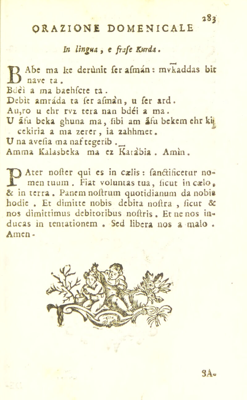 ORAZIONE DOMENICALE In lingua , e frafc Kurda. BAbe ma ke derùnit ferafrnani mvkaddas bit nave ta . Beici a ma baehfcte ta . Debìc amrada ta Ter afmiti, u Ter ard. Au,ro u ehr rvi tcra nan bdéi a ma. U afa beka ghuna ma, libi am afa bckem ehr kit, cekiria a ma zcrer, ia zahhmet. U na avelia ma naftegerib Arami Kalasbeka ma ez Katàbia . Amili. PAter nofter qui cs in catlis : fan&ihcetur no- mea tuum . Fiat voluntas tua, licut incacio, & in terra. Panemnoltrum quotidianum da nobia hodie . Et dimitte nobis debita noftra , ficut Se nos dimittimus debitoribus noftris . Et ne nos in- ducas in tentationem • Sed libera nos a nulo . Amen - 3A«