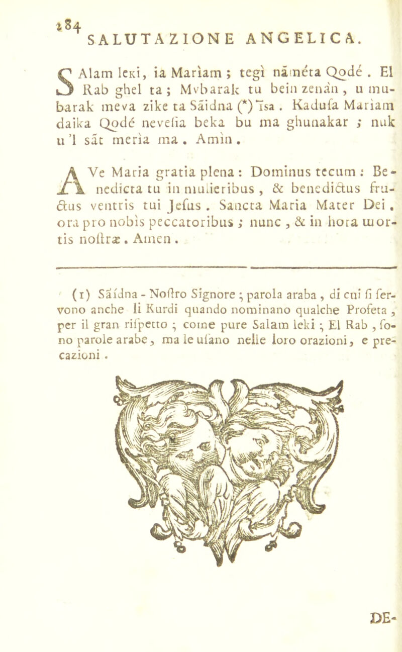 SALUTAZIONE ANGELICA. 184 S Alarci Ickì, ia Marìam ; tegì nàiuéta Qodé . E1 llab ghel ta ; Mvbarak tu beili zenàn , u rciu- barak me va zike ta Sàidna (*)ìsa . Kadufa Marìam daika Qodé nevelìa beka bu ma ghuuakar ; nuk u ’l sat merla ma. Amia. A Ve Maria gratia piena : Domircus tccum : Be- rcedicta tu in niulieribus , & benediétus fru- ftus ventris tui Jefus . Sancta Maria Mater Dei . ora pio nobìs peccatoribus ; nunc , & in bora uior- tis noilras. Amen . (1) Sàidna - Noflro Signore ; parola araba , di cui fi fer- vono anche li Kurdi quando nominano qualche Profeta , per il gran rifpetto • come pure Salarci leki E1 Rab , fo- no parole arabe , ma le ulano nelle loro orazioni, e pre- cazioni . DE-