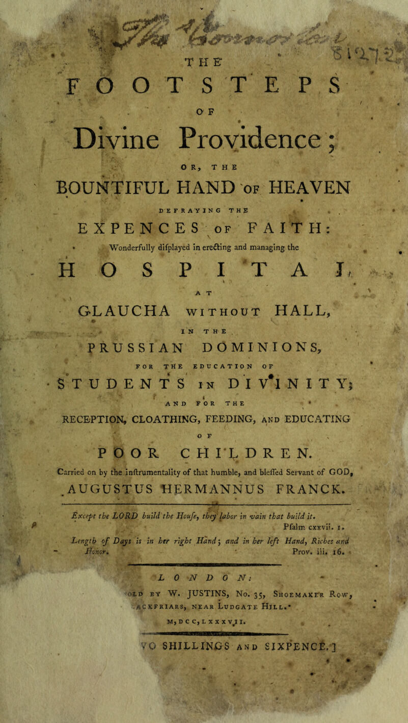 FOOTSTEPS O F Divine Providence ; OR, THE BOUNTIFUL HAND of HEAVEN DEFRAYING THE EXPEN CES of FAITH: • Wonderfully displayed in erefting and managing the H O S P I T A J, A T , V GLAUCHA without HALL, IN THE. PRUSSIAN DOMINIONS, FOR THE education of •STUDENTS in DIv'lNIT Y; r ■ v f t i AND FOR THE • RECEPTION, CLOATHING, FEEDING, and EDUCATING o F POOR CHI^DRE N. Carried on by the inftrumentality of that humble, and blefied Servant of GOD, .AUGUSTUS HERMANNUS FRANCK. Except the LORD build the Houfe, they'labor in vain that build it, Pfalm cxxvii. i. Length of Days is in her right Hand j and in her left Hand, Riches and Honor, ■ Prov. iii. 16. LONDON: * old by W. JUSTINS, No. 35, Shoemaker Row, ackfriars, near Ludgate Hill.* M,DCC,LXXXVlII. VC- SHILLINGS AND SIXPENCE. ] 4